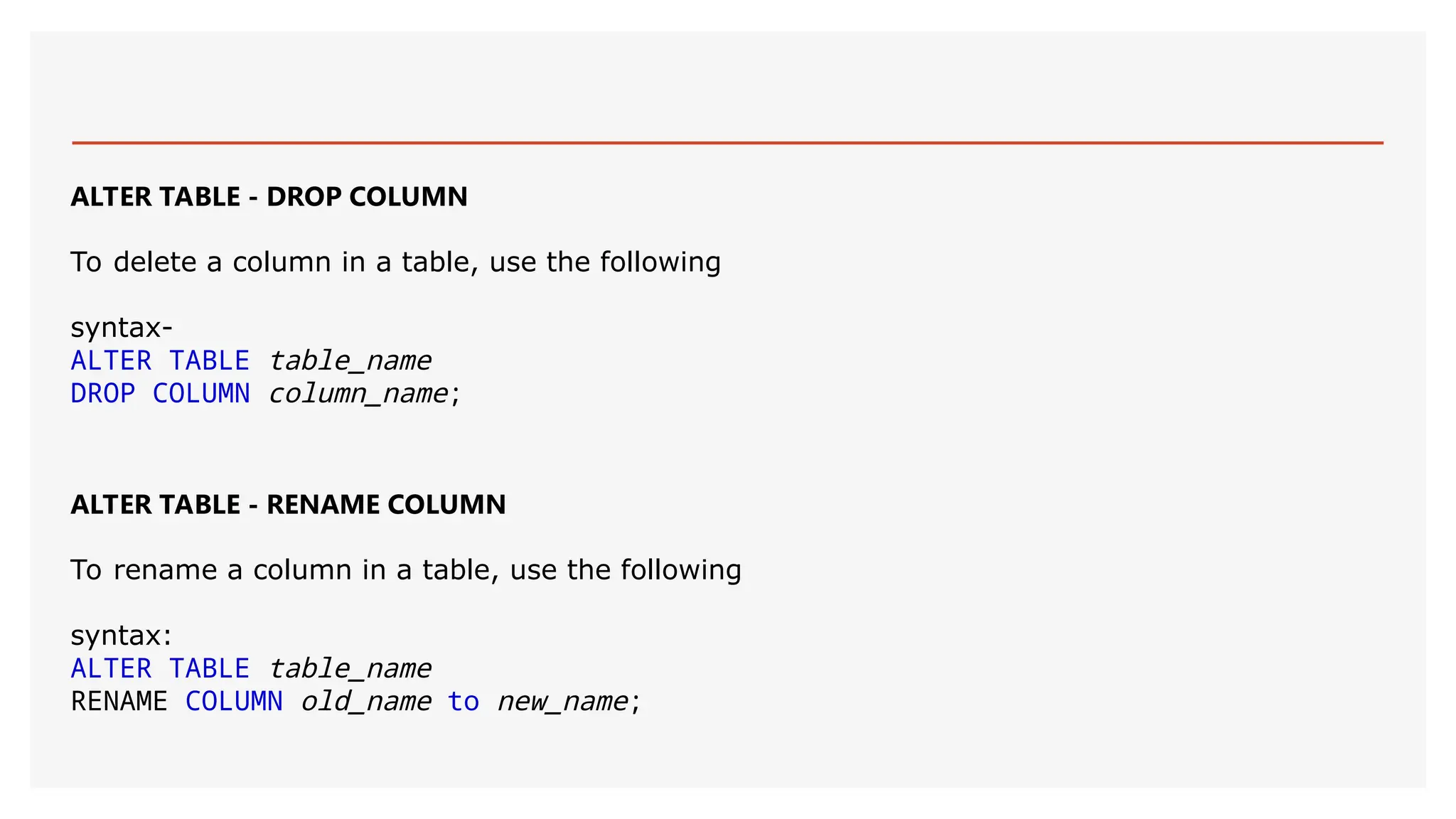ALTER TABLE - DROP COLUMN
To delete a column in a table, use the following
syntax-
ALTER TABLE table_name
DROP COLUMN column_name;
ALTER TABLE - RENAME COLUMN
To rename a column in a table, use the following
syntax:
ALTER TABLE table_name
RENAME COLUMN old_name to new_name;
 