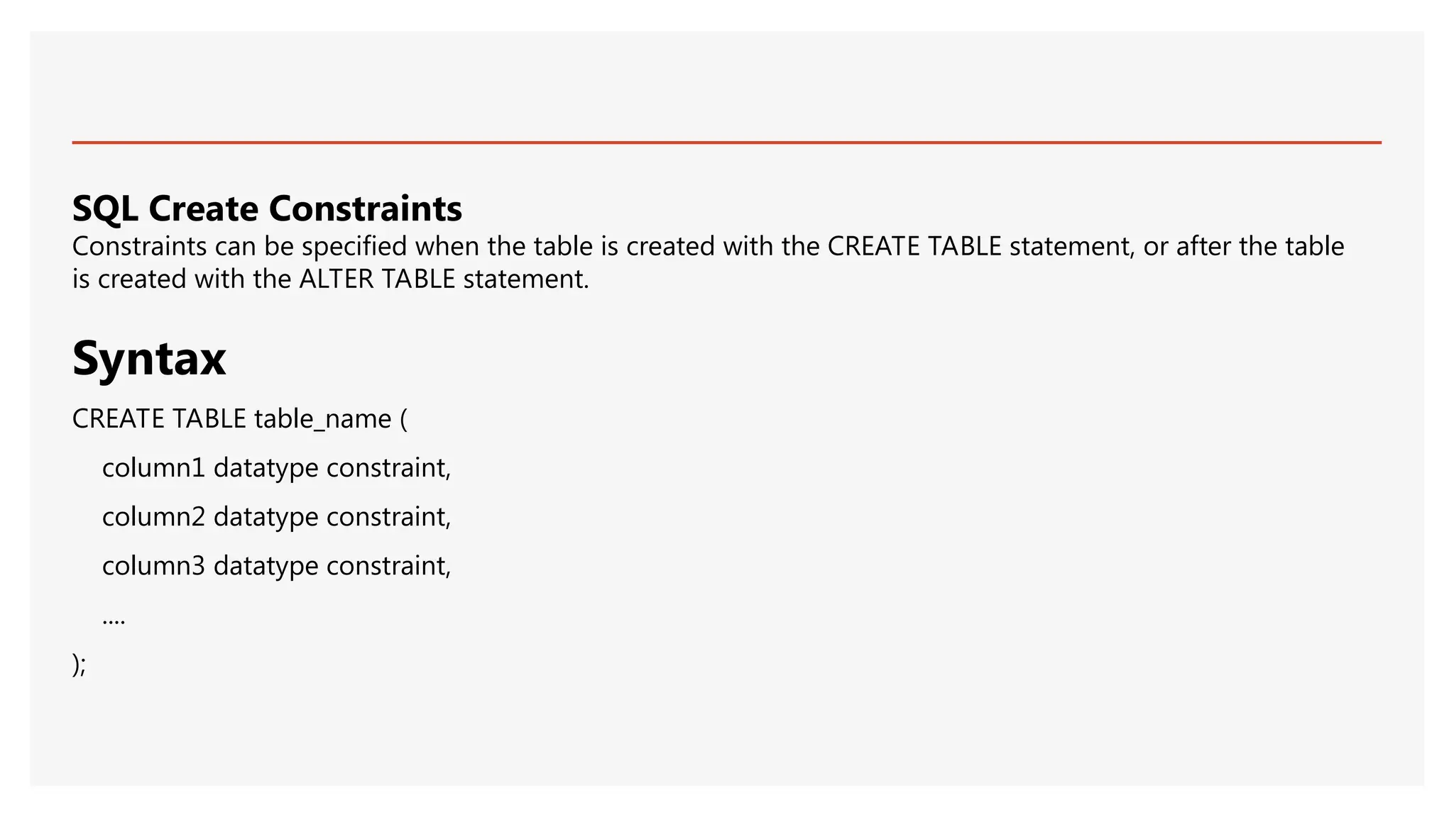 SQL Create Constraints
Constraints can be specified when the table is created with the CREATE TABLE statement, or after the table
is created with the ALTER TABLE statement.
Syntax
CREATE TABLE table_name (
column1 datatype constraint,
column2 datatype constraint,
column3 datatype constraint,
....
);
 