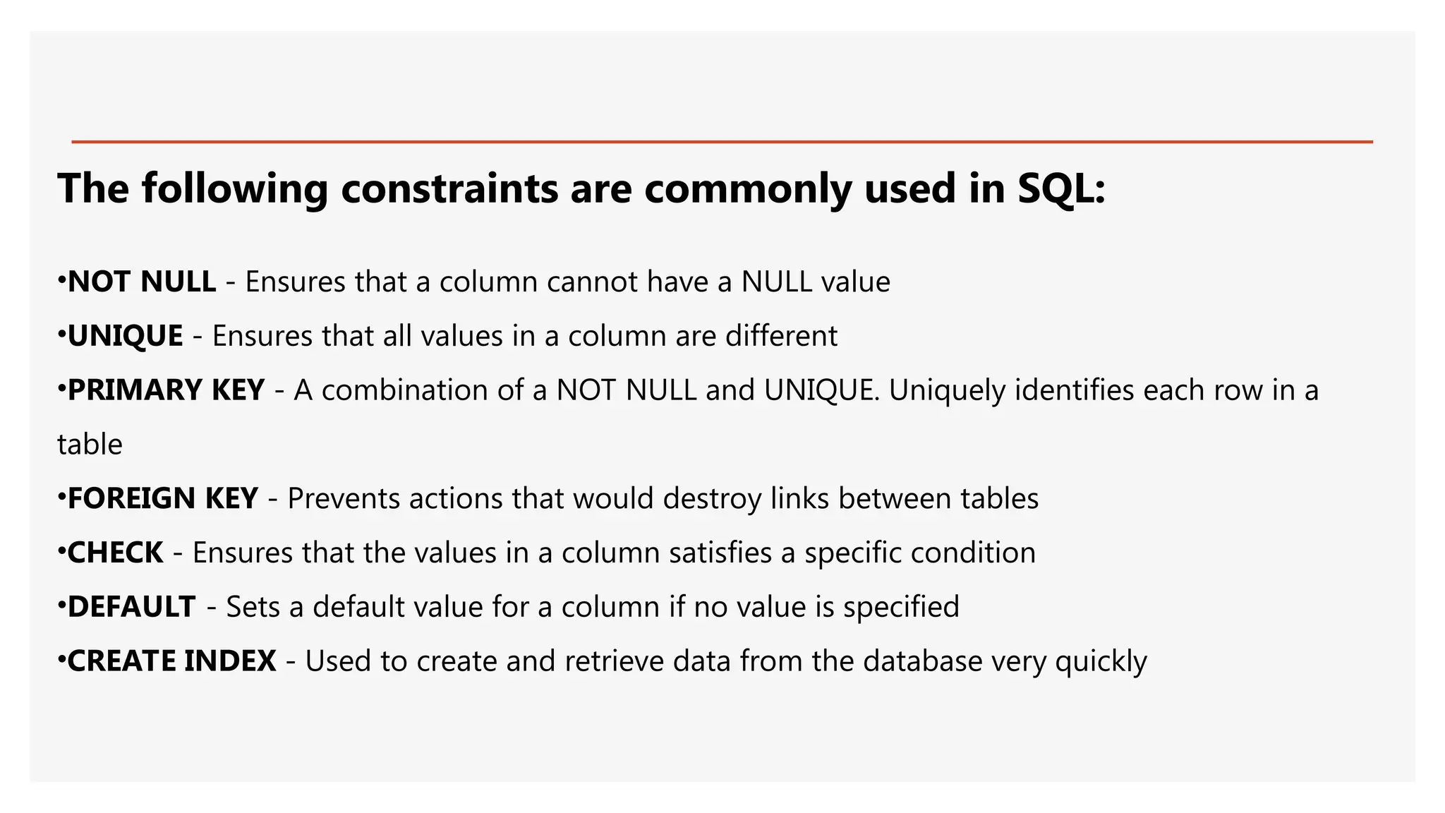 The following constraints are commonly used in SQL:
•NOT NULL - Ensures that a column cannot have a NULL value
•UNIQUE - Ensures that all values in a column are different
•PRIMARY KEY - A combination of a NOT NULL and UNIQUE. Uniquely identifies each row in a
table
•FOREIGN KEY - Prevents actions that would destroy links between tables
•CHECK - Ensures that the values in a column satisfies a specific condition
•DEFAULT - Sets a default value for a column if no value is specified
•CREATE INDEX - Used to create and retrieve data from the database very quickly
 