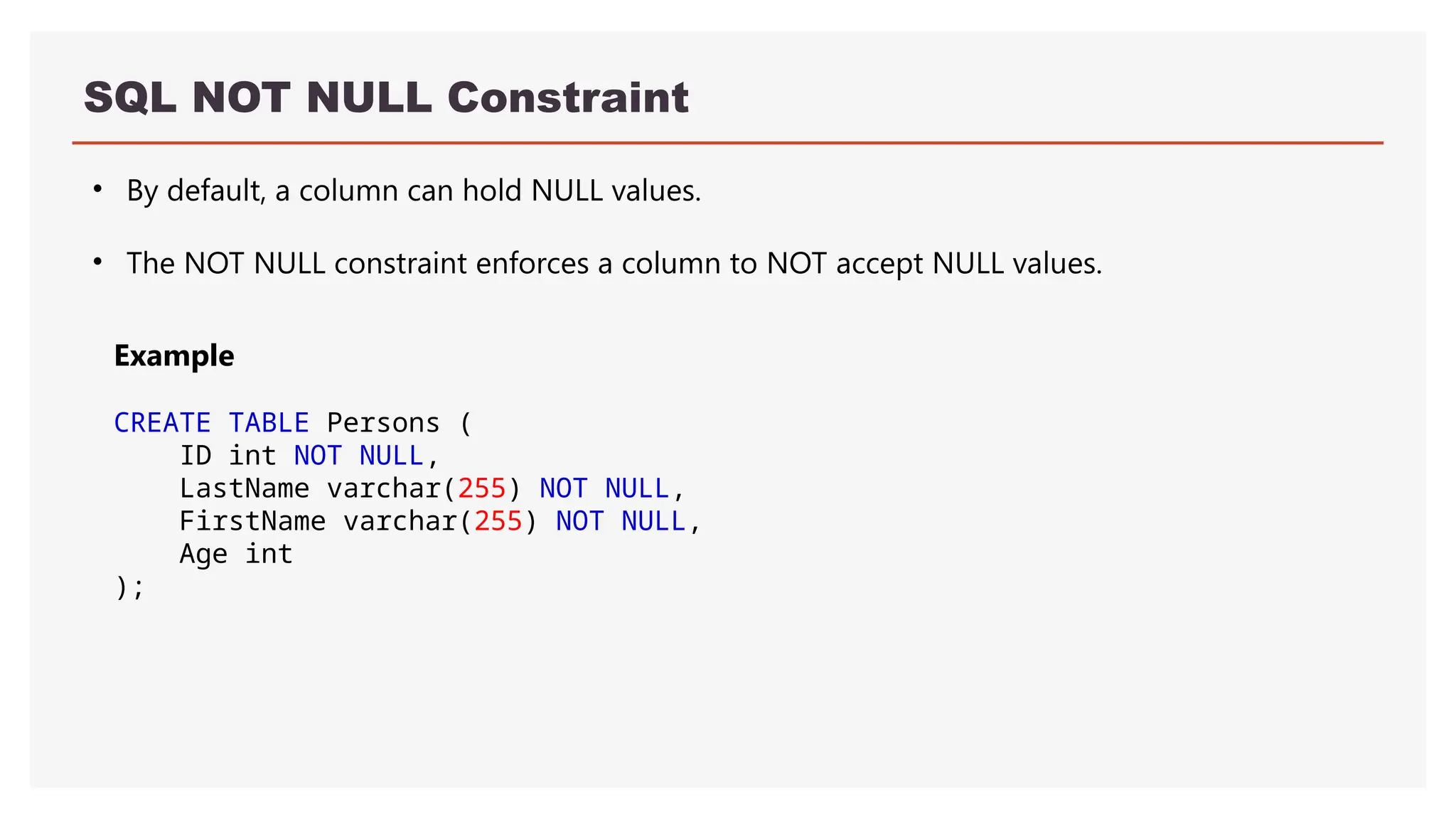 SQL NOT NULL Constraint
• By default, a column can hold NULL values.
• The NOT NULL constraint enforces a column to NOT accept NULL values.
Example
CREATE TABLE Persons (
ID int NOT NULL,
LastName varchar(255) NOT NULL,
FirstName varchar(255) NOT NULL,
Age int
);
 