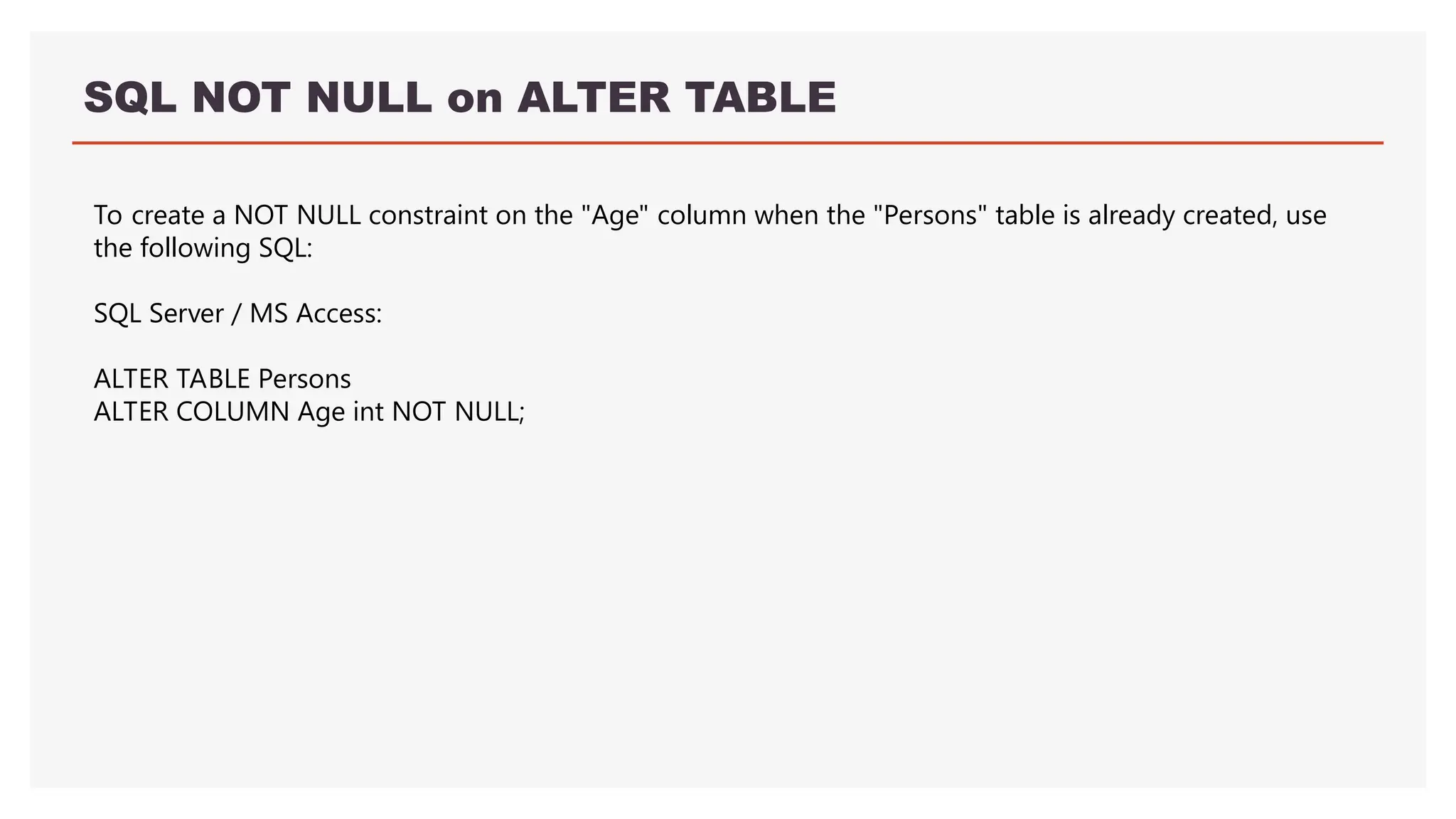 SQL NOT NULL on ALTER TABLE
To create a NOT NULL constraint on the "Age" column when the "Persons" table is already created, use
the following SQL:
SQL Server / MS Access:
ALTER TABLE Persons
ALTER COLUMN Age int NOT NULL;
 