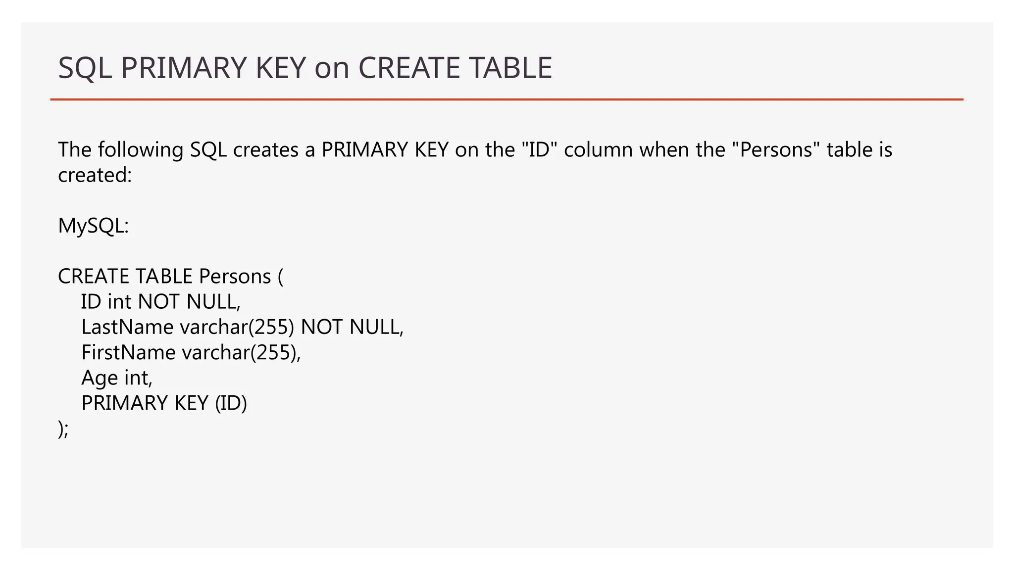 SQL PRIMARY KEY on CREATE TABLE
The following SQL creates a PRIMARY KEY on the "ID" column when the "Persons" table is
created:
MySQL:
CREATE TABLE Persons (
ID int NOT NULL,
LastName varchar(255) NOT NULL,
FirstName varchar(255),
Age int,
PRIMARY KEY (ID)
);
 