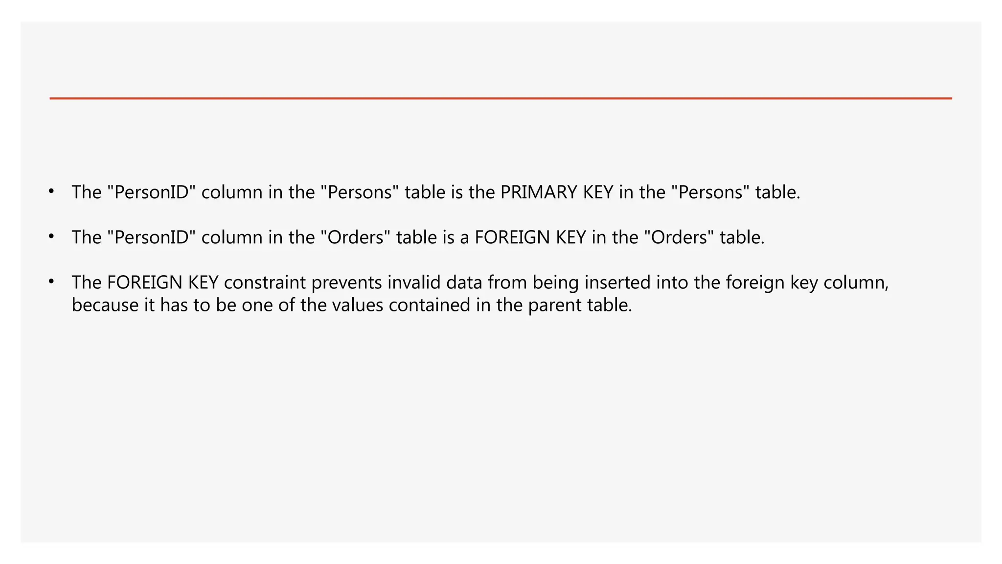 • The "PersonID" column in the "Persons" table is the PRIMARY KEY in the "Persons" table.
• The "PersonID" column in the "Orders" table is a FOREIGN KEY in the "Orders" table.
• The FOREIGN KEY constraint prevents invalid data from being inserted into the foreign key column,
because it has to be one of the values contained in the parent table.
 