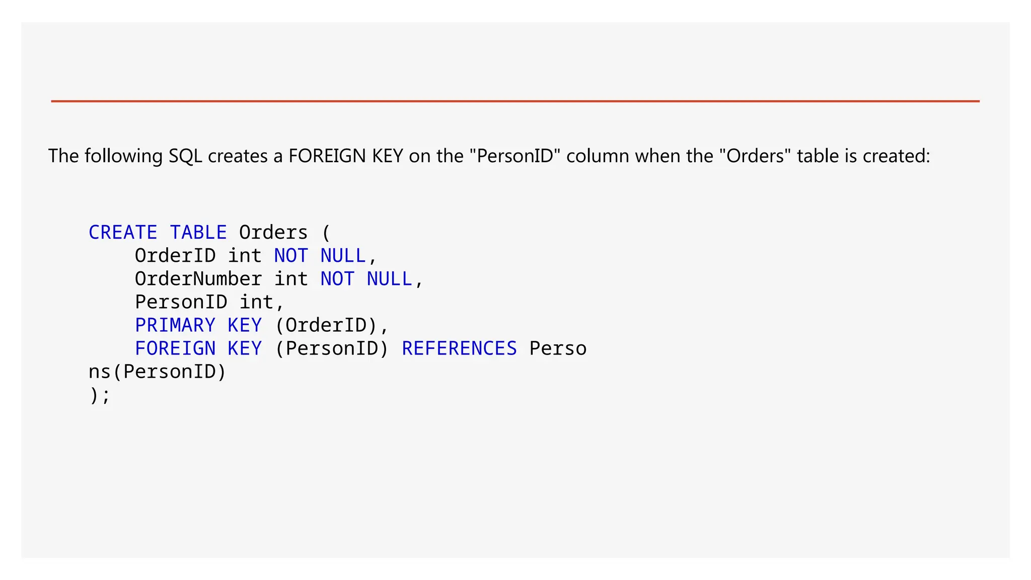 The following SQL creates a FOREIGN KEY on the "PersonID" column when the "Orders" table is created:
CREATE TABLE Orders (
OrderID int NOT NULL,
OrderNumber int NOT NULL,
PersonID int,
PRIMARY KEY (OrderID),
FOREIGN KEY (PersonID) REFERENCES Perso
ns(PersonID)
);
 