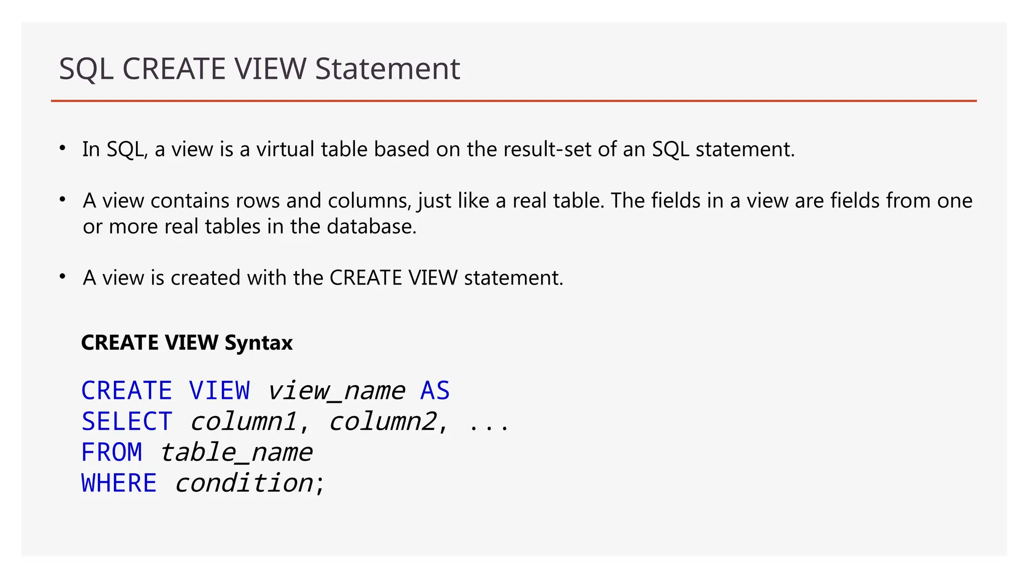 SQL CREATE VIEW Statement
• In SQL, a view is a virtual table based on the result-set of an SQL statement.
• A view contains rows and columns, just like a real table. The fields in a view are fields from one
or more real tables in the database.
• A view is created with the CREATE VIEW statement.
CREATE VIEW Syntax
CREATE VIEW view_name AS
SELECT column1, column2, ...
FROM table_name
WHERE condition;
 
