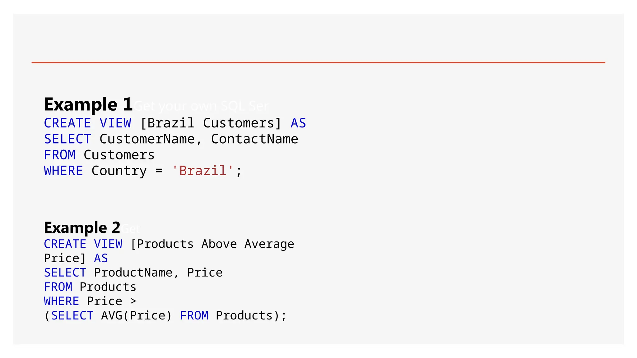 Example 1Get your own SQL Ser
CREATE VIEW [Brazil Customers] AS
SELECT CustomerName, ContactName
FROM Customers
WHERE Country = 'Brazil';
Example 2Get
CREATE VIEW [Products Above Average
Price] AS
SELECT ProductName, Price
FROM Products
WHERE Price >
(SELECT AVG(Price) FROM Products);
 