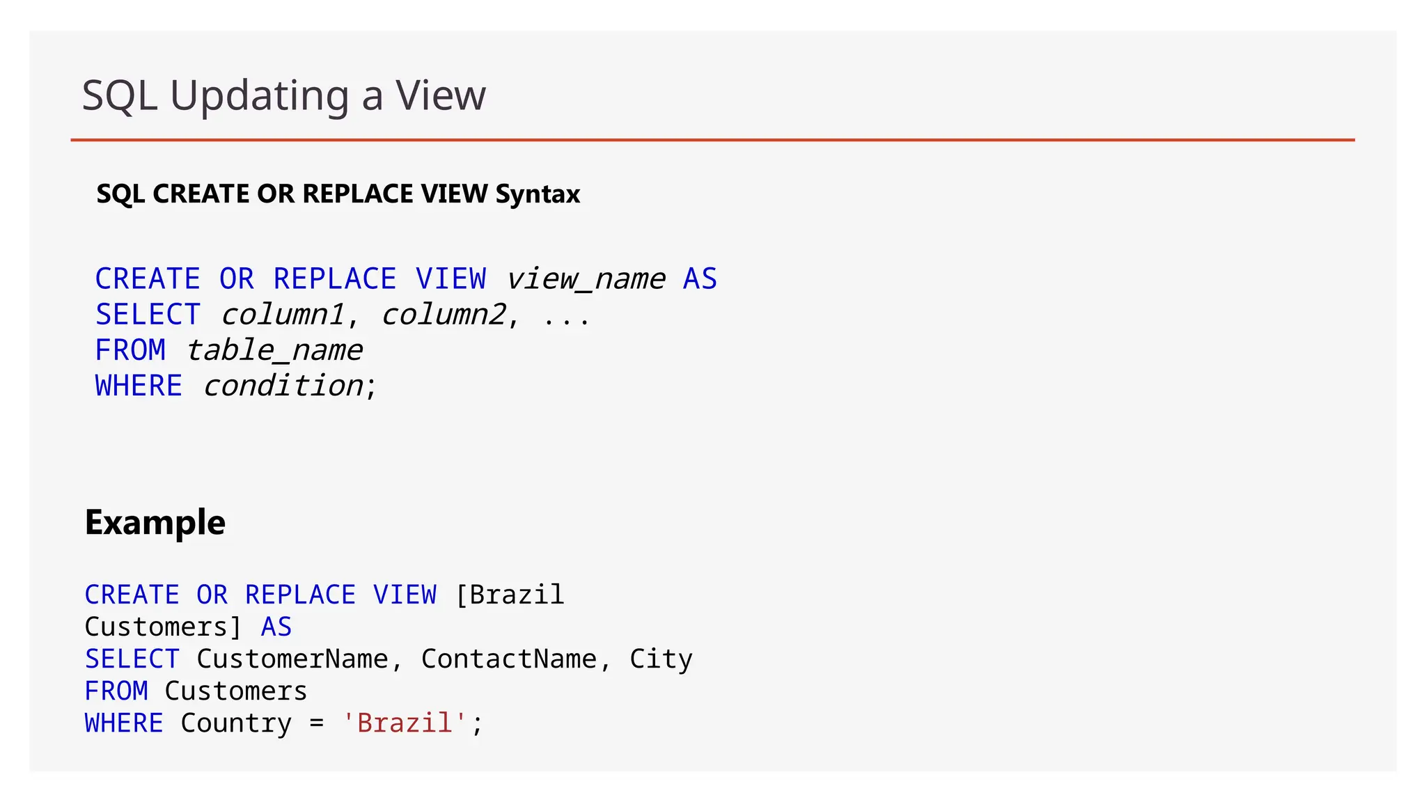 SQL Updating a View
SQL CREATE OR REPLACE VIEW Syntax
CREATE OR REPLACE VIEW view_name AS
SELECT column1, column2, ...
FROM table_name
WHERE condition;
Example
CREATE OR REPLACE VIEW [Brazil
Customers] AS
SELECT CustomerName, ContactName, City
FROM Customers
WHERE Country = 'Brazil';
 