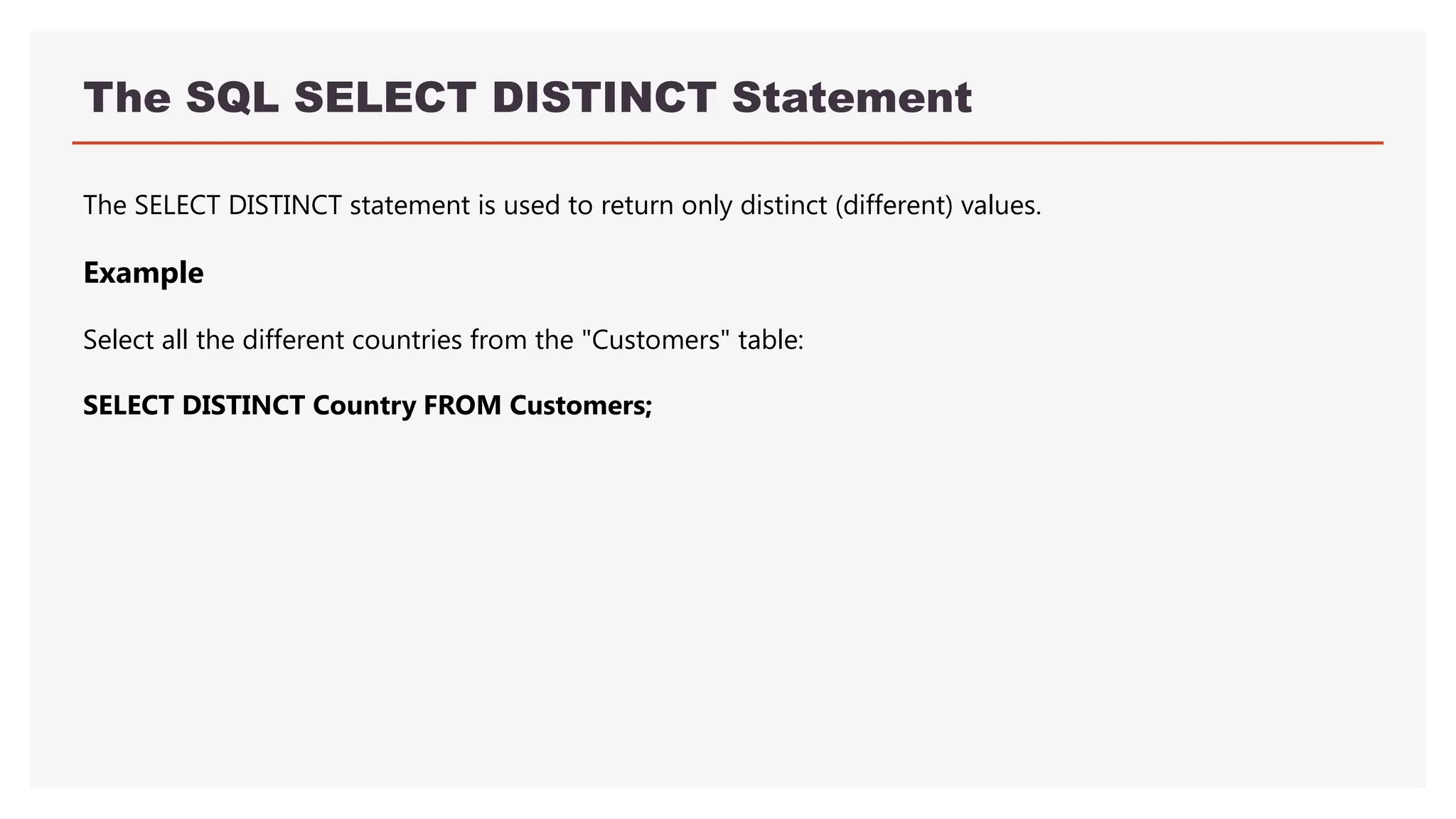 The SQL SELECT DISTINCT Statement
The SELECT DISTINCT statement is used to return only distinct (different) values.
Example
Select all the different countries from the "Customers" table:
SELECT DISTINCT Country FROM Customers;
 