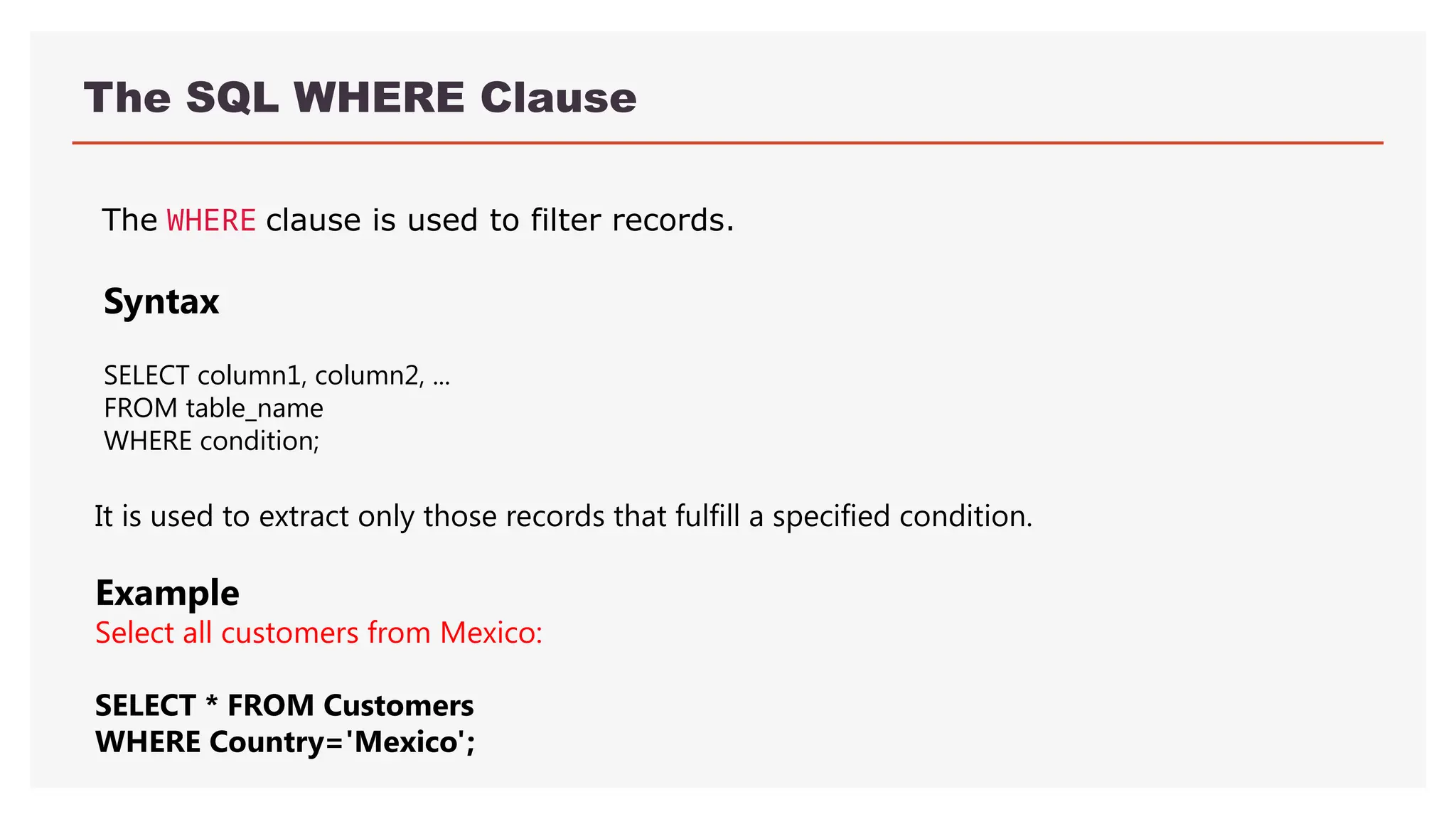 The SQL WHERE Clause
The WHERE clause is used to filter records.
It is used to extract only those records that fulfill a specified condition.
Example
Select all customers from Mexico:
SELECT * FROM Customers
WHERE Country='Mexico';
Syntax
SELECT column1, column2, ...
FROM table_name
WHERE condition;
 