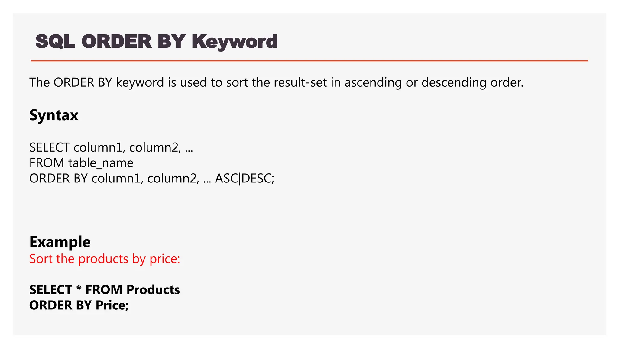 SQL ORDER BY Keyword
The ORDER BY keyword is used to sort the result-set in ascending or descending order.
Syntax
SELECT column1, column2, ...
FROM table_name
ORDER BY column1, column2, ... ASC|DESC;
Example
Sort the products by price:
SELECT * FROM Products
ORDER BY Price;
 