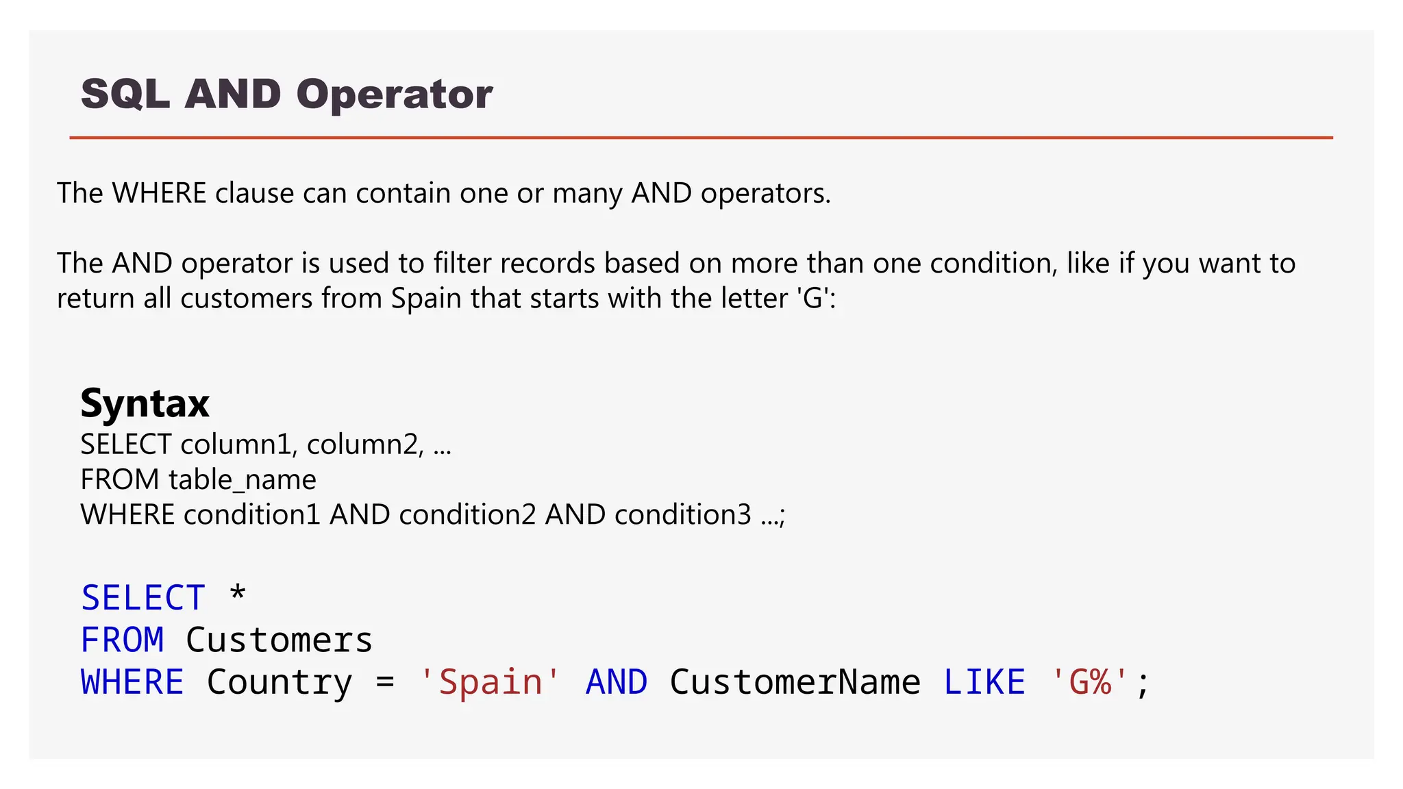 SQL AND Operator
The WHERE clause can contain one or many AND operators.
The AND operator is used to filter records based on more than one condition, like if you want to
return all customers from Spain that starts with the letter 'G':
Syntax
SELECT column1, column2, ...
FROM table_name
WHERE condition1 AND condition2 AND condition3 ...;
SELECT *
FROM Customers
WHERE Country = 'Spain' AND CustomerName LIKE 'G%';
 