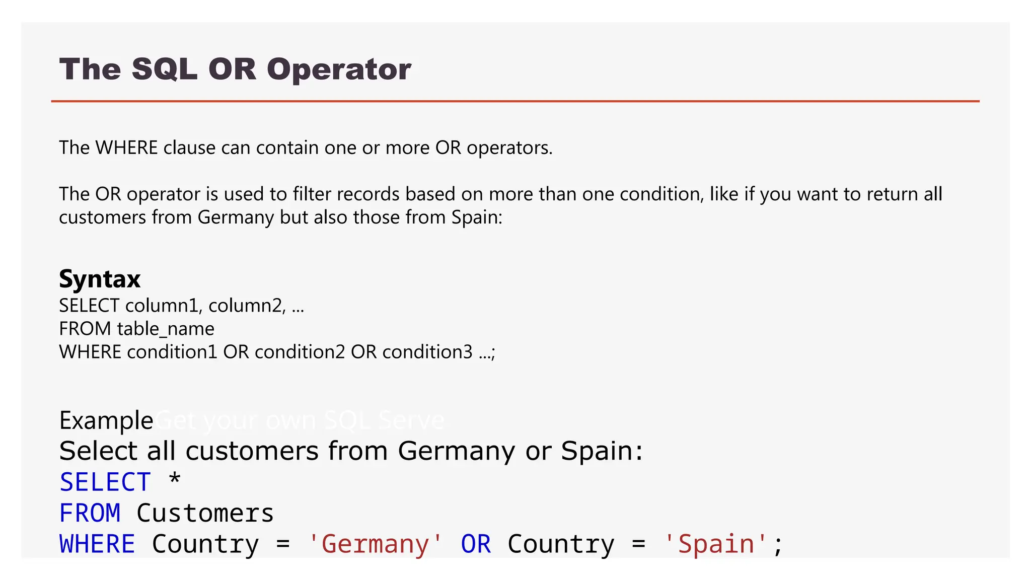 The SQL OR Operator
The WHERE clause can contain one or more OR operators.
The OR operator is used to filter records based on more than one condition, like if you want to return all
customers from Germany but also those from Spain:
ExampleGet your own SQL Serve
Select all customers from Germany or Spain:
SELECT *
FROM Customers
WHERE Country = 'Germany' OR Country = 'Spain';
Syntax
SELECT column1, column2, ...
FROM table_name
WHERE condition1 OR condition2 OR condition3 ...;
 
