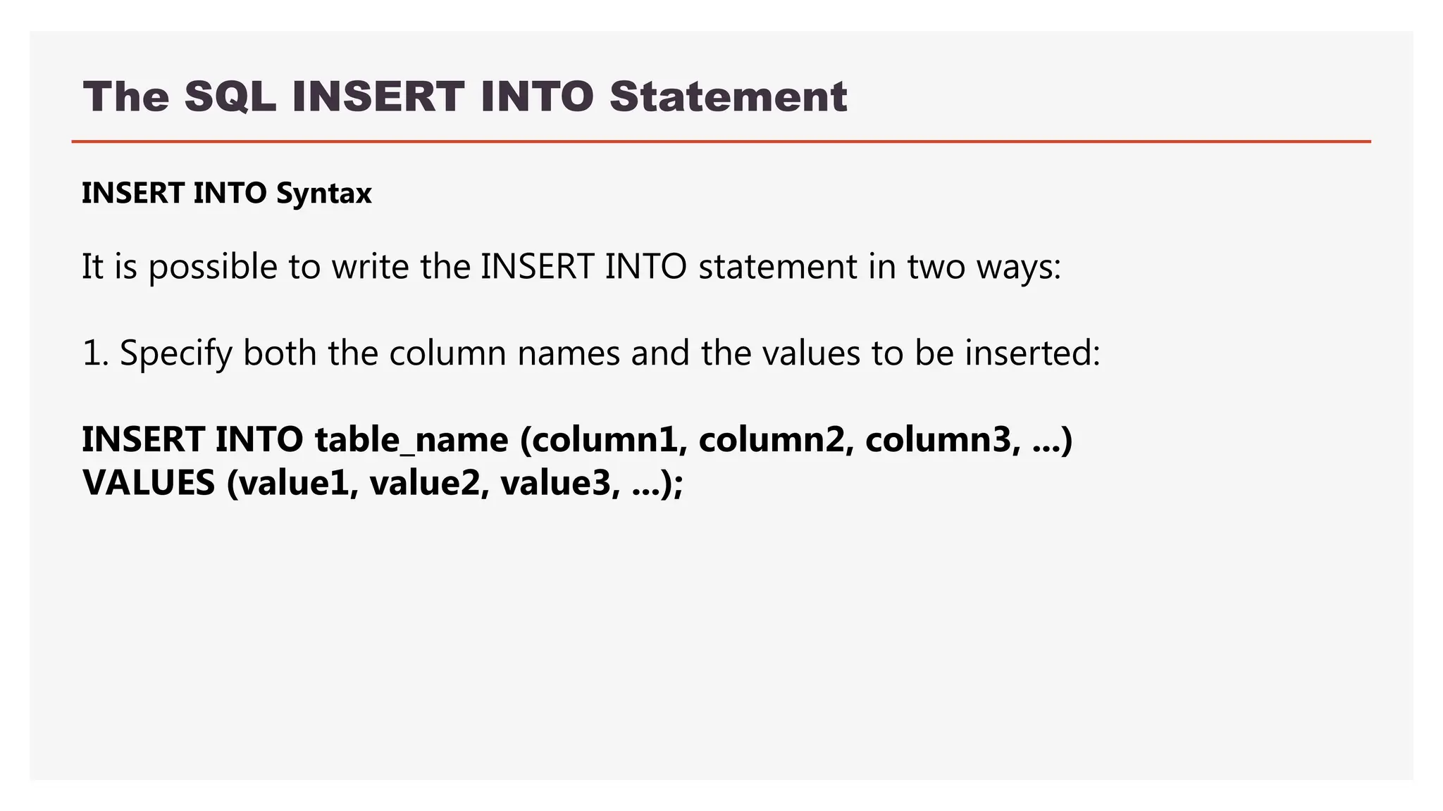 The SQL INSERT INTO Statement
INSERT INTO Syntax
It is possible to write the INSERT INTO statement in two ways:
1. Specify both the column names and the values to be inserted:
INSERT INTO table_name (column1, column2, column3, ...)
VALUES (value1, value2, value3, ...);
 