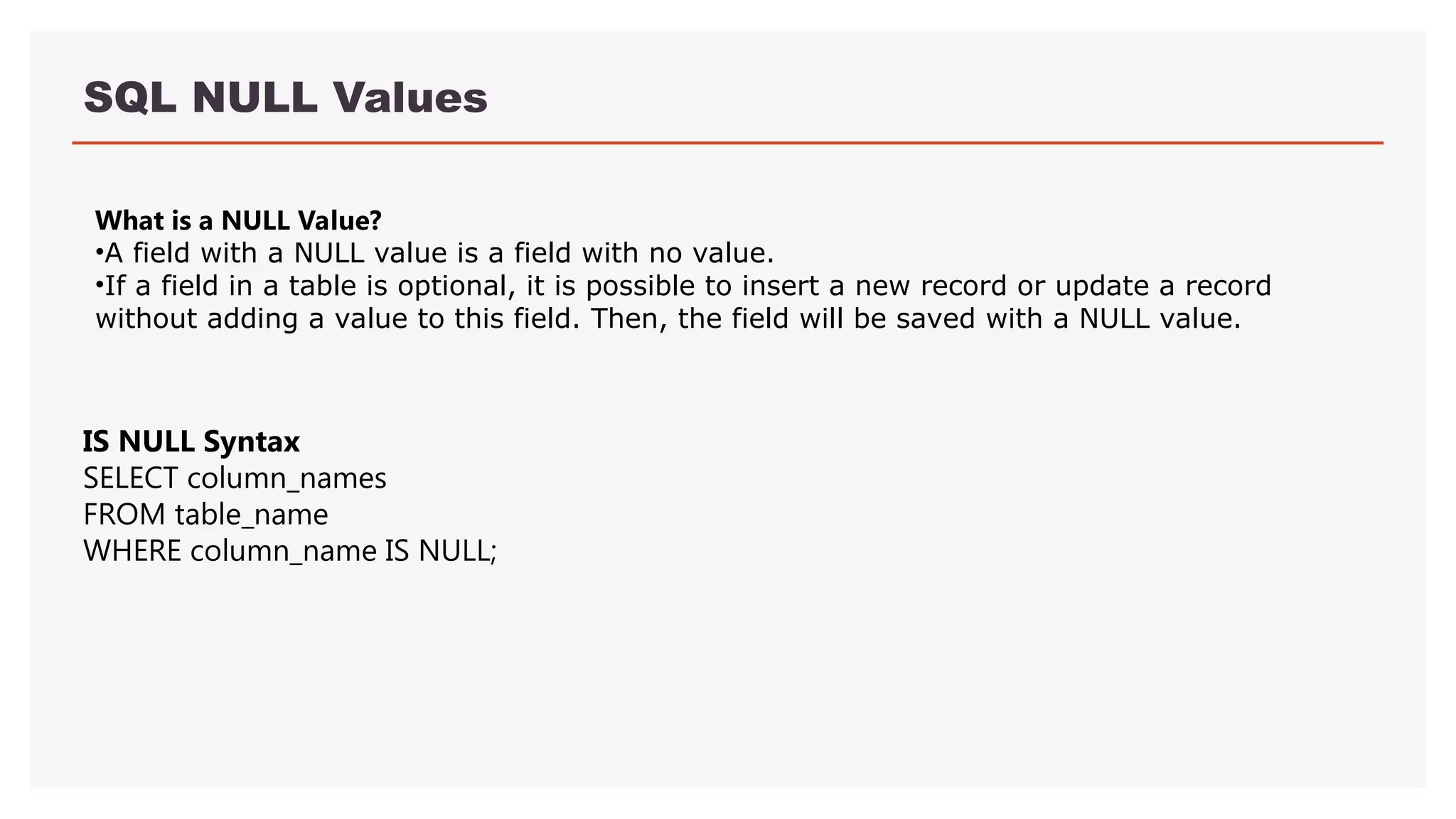 SQL NULL Values
What is a NULL Value?
•A field with a NULL value is a field with no value.
•If a field in a table is optional, it is possible to insert a new record or update a record
without adding a value to this field. Then, the field will be saved with a NULL value.
IS NULL Syntax
SELECT column_names
FROM table_name
WHERE column_name IS NULL;
 