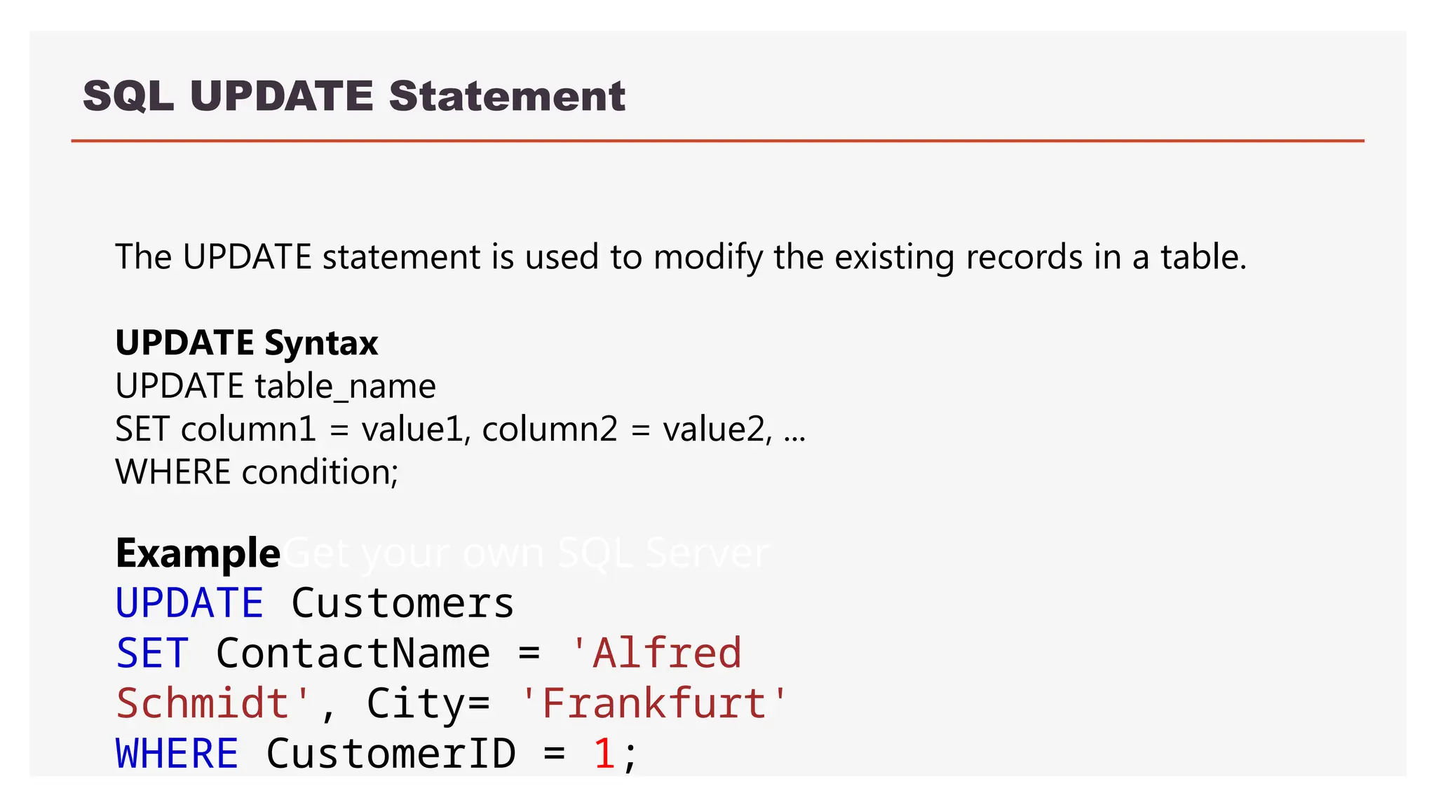 SQL UPDATE Statement
The UPDATE statement is used to modify the existing records in a table.
UPDATE Syntax
UPDATE table_name
SET column1 = value1, column2 = value2, ...
WHERE condition;
ExampleGet your own SQL Server
UPDATE Customers
SET ContactName = 'Alfred
Schmidt', City= 'Frankfurt'
WHERE CustomerID = 1;
 