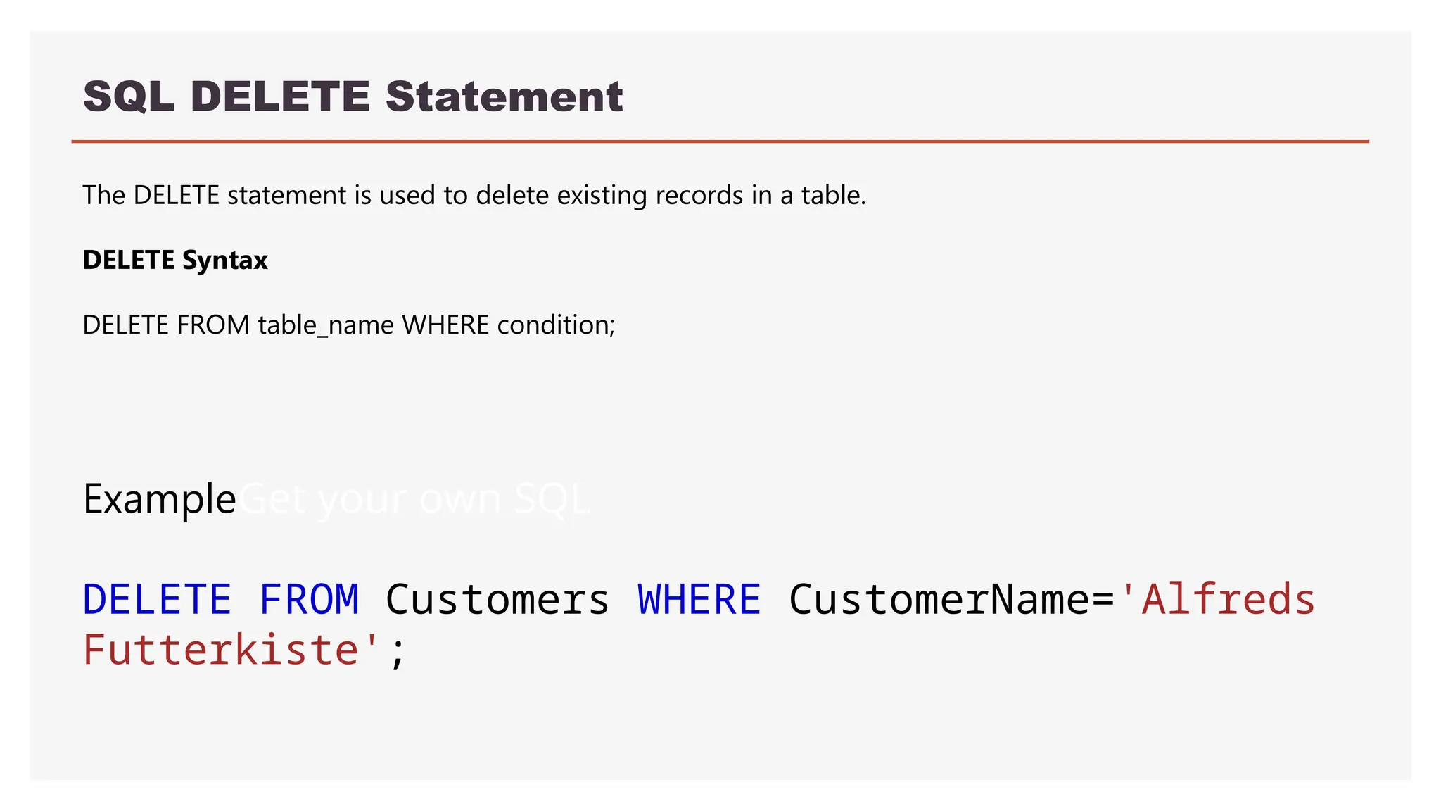 SQL DELETE Statement
The DELETE statement is used to delete existing records in a table.
DELETE Syntax
DELETE FROM table_name WHERE condition;
ExampleGet your own SQL
DELETE FROM Customers WHERE CustomerName='Alfreds
Futterkiste';
 