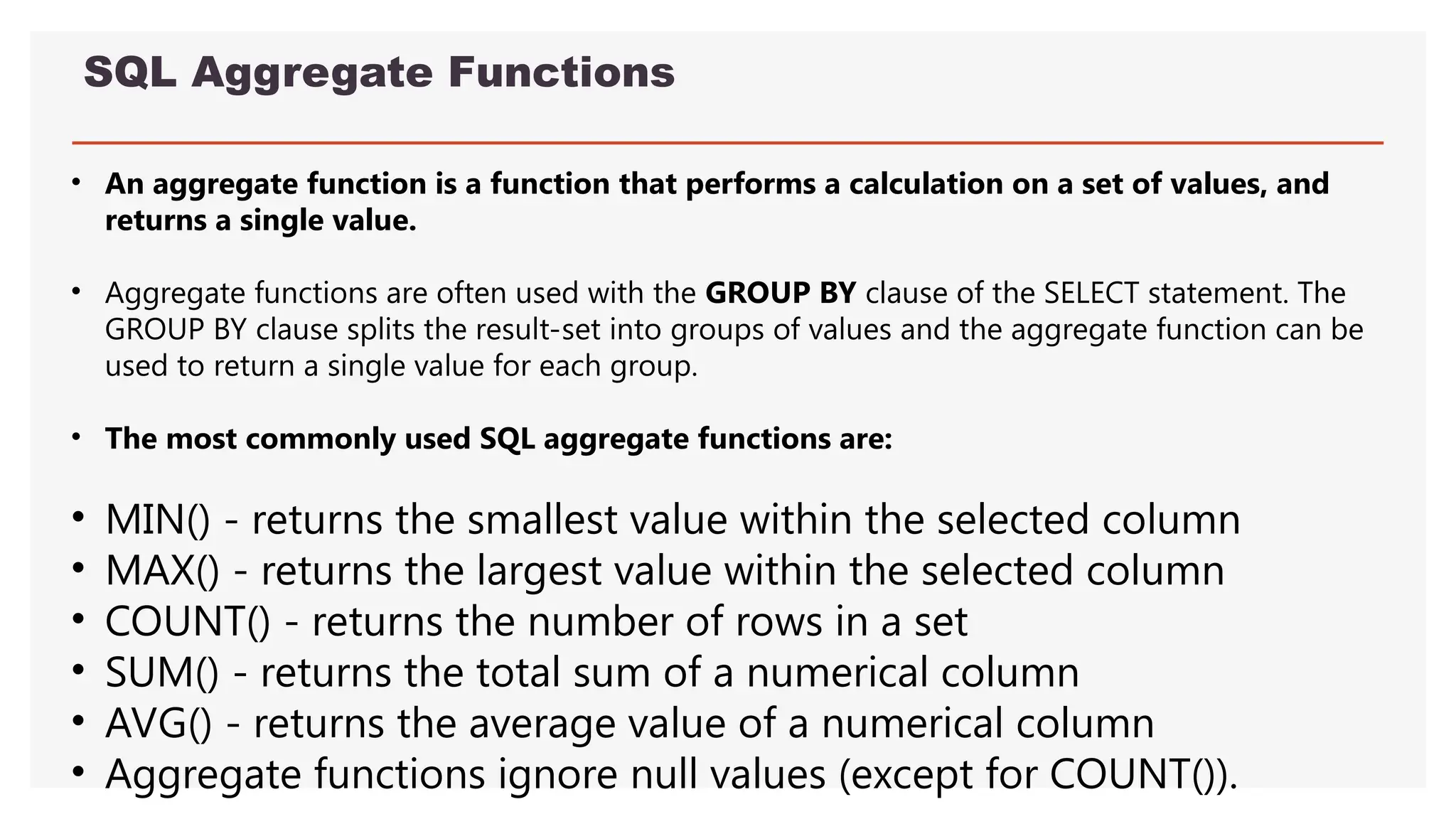 SQL Aggregate Functions
• An aggregate function is a function that performs a calculation on a set of values, and
returns a single value.
• Aggregate functions are often used with the GROUP BY clause of the SELECT statement. The
GROUP BY clause splits the result-set into groups of values and the aggregate function can be
used to return a single value for each group.
• The most commonly used SQL aggregate functions are:
• MIN() - returns the smallest value within the selected column
• MAX() - returns the largest value within the selected column
• COUNT() - returns the number of rows in a set
• SUM() - returns the total sum of a numerical column
• AVG() - returns the average value of a numerical column
• Aggregate functions ignore null values (except for COUNT()).
 