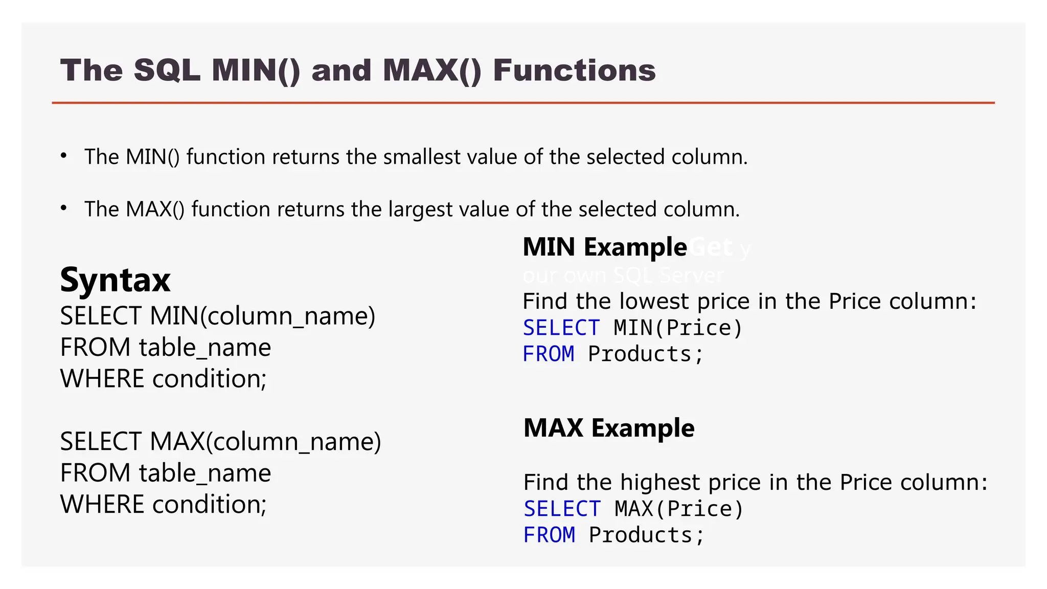 The SQL MIN() and MAX() Functions
• The MIN() function returns the smallest value of the selected column.
• The MAX() function returns the largest value of the selected column.
MIN ExampleGet y
our own SQL Server
Find the lowest price in the Price column:
SELECT MIN(Price)
FROM Products;
MAX Example
Find the highest price in the Price column:
SELECT MAX(Price)
FROM Products;
Syntax
SELECT MIN(column_name)
FROM table_name
WHERE condition;
SELECT MAX(column_name)
FROM table_name
WHERE condition;
 