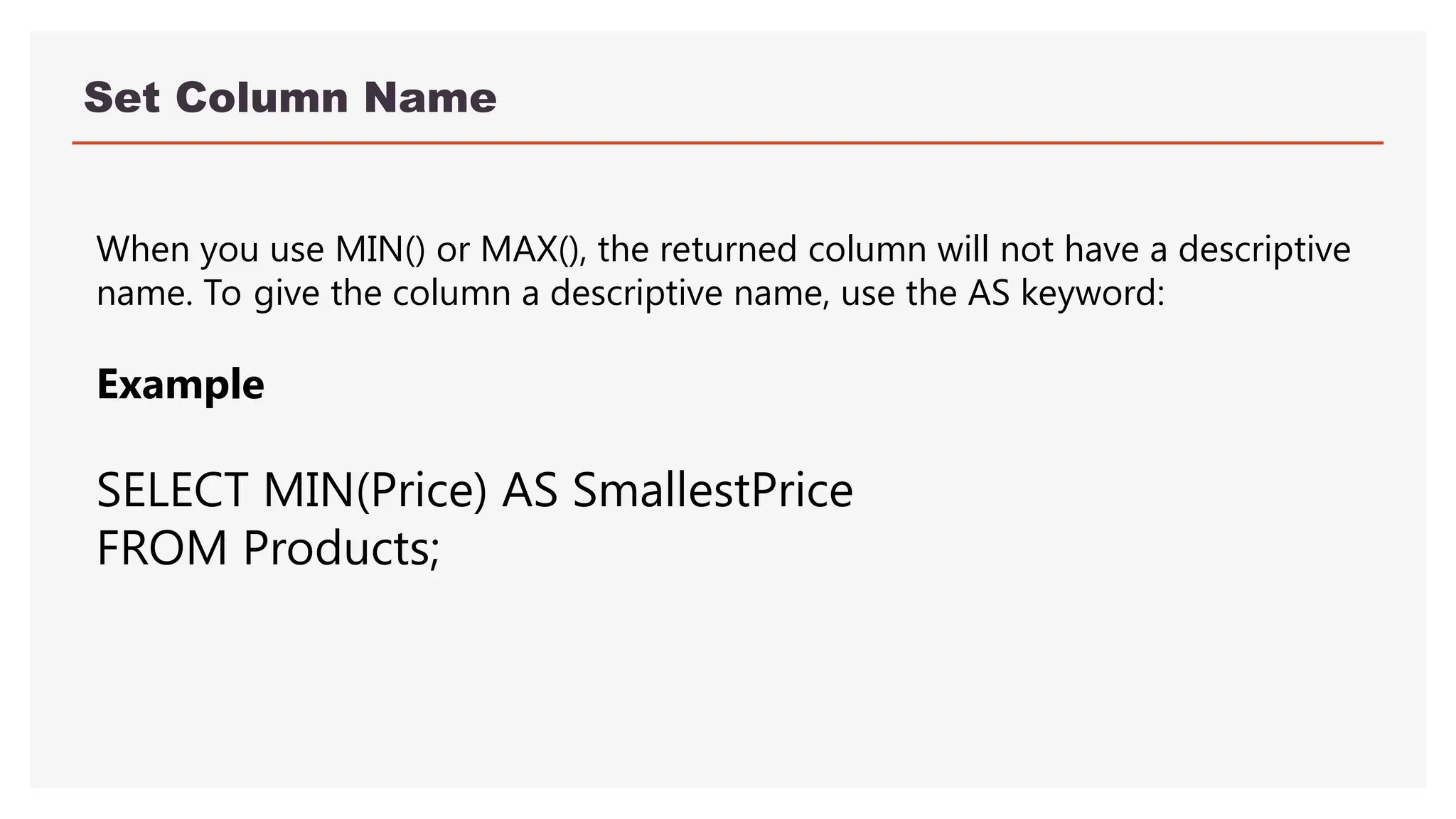 Set Column Name
When you use MIN() or MAX(), the returned column will not have a descriptive
name. To give the column a descriptive name, use the AS keyword:
Example
SELECT MIN(Price) AS SmallestPrice
FROM Products;
 
