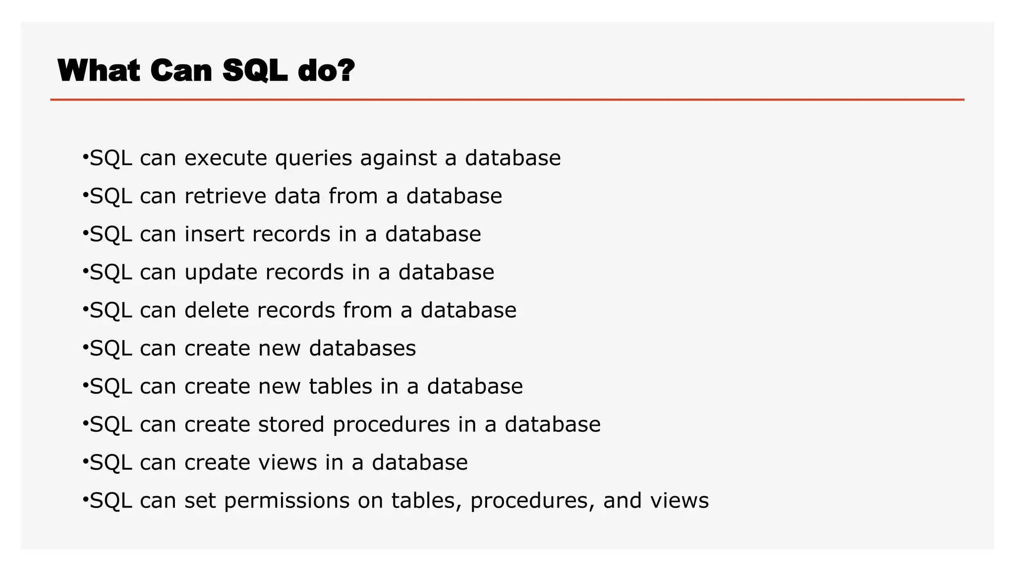 What Can SQL do?
•SQL can execute queries against a database
•SQL can retrieve data from a database
•SQL can insert records in a database
•SQL can update records in a database
•SQL can delete records from a database
•SQL can create new databases
•SQL can create new tables in a database
•SQL can create stored procedures in a database
•SQL can create views in a database
•SQL can set permissions on tables, procedures, and views
 