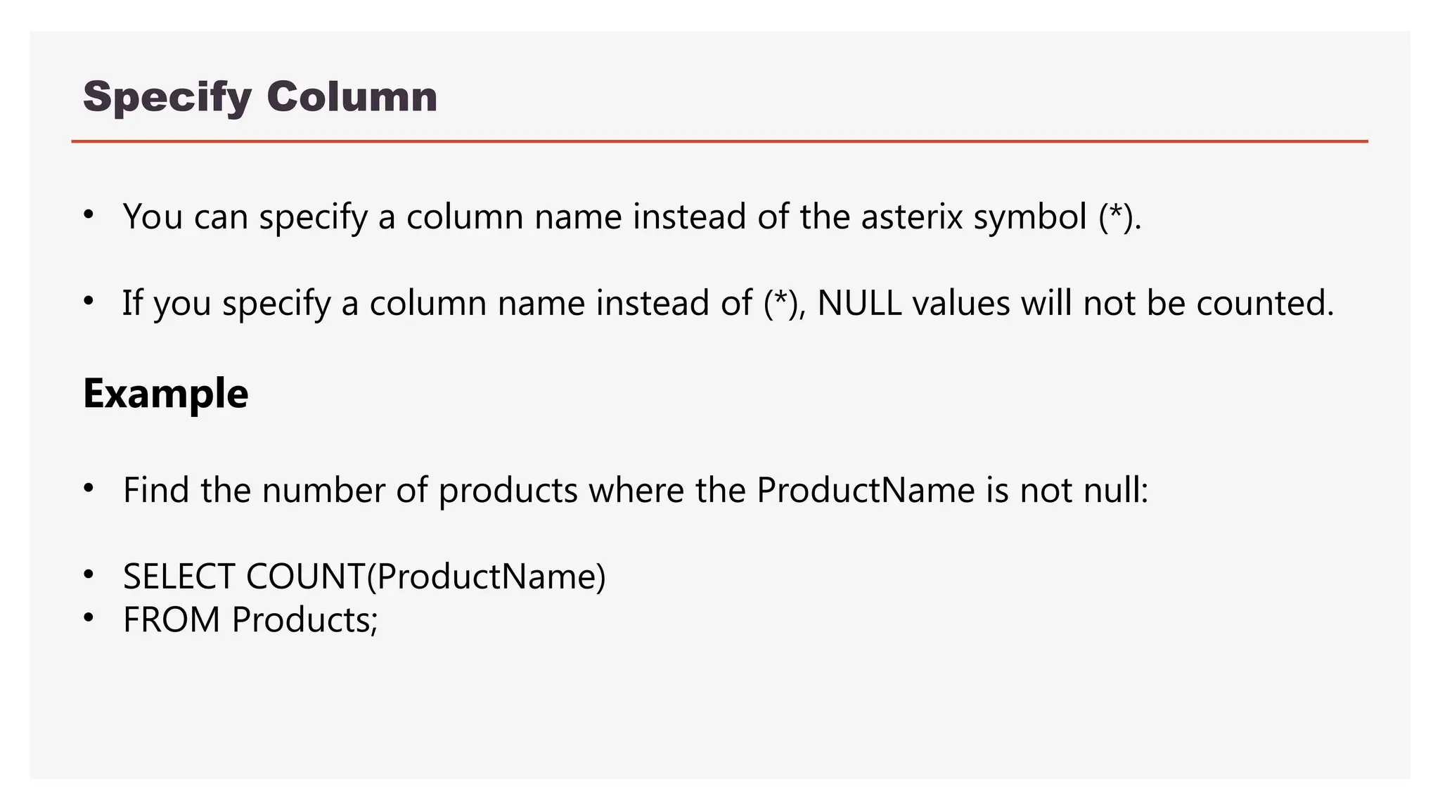 Specify Column
• You can specify a column name instead of the asterix symbol (*).
• If you specify a column name instead of (*), NULL values will not be counted.
Example
• Find the number of products where the ProductName is not null:
• SELECT COUNT(ProductName)
• FROM Products;
 