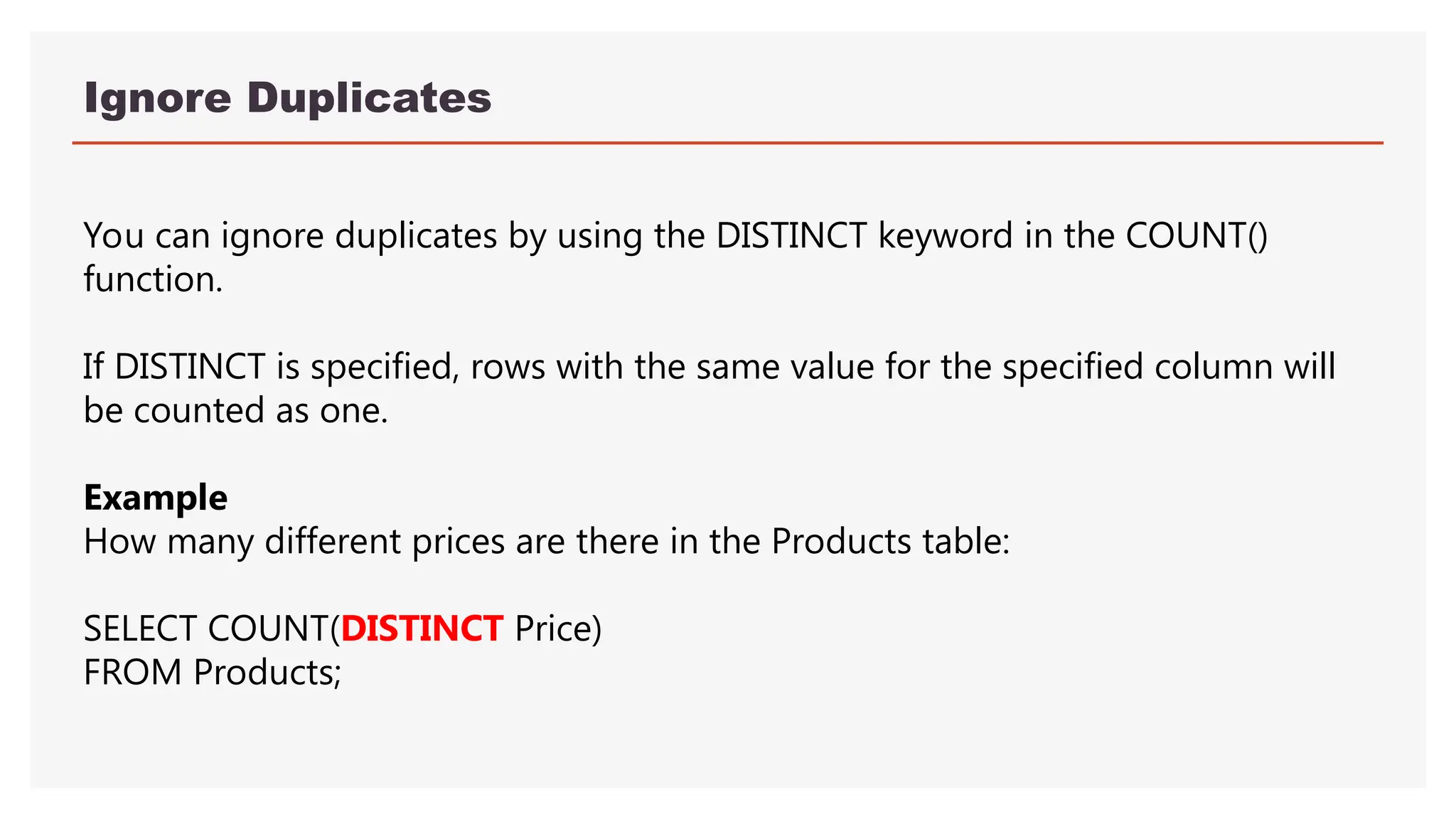Ignore Duplicates
You can ignore duplicates by using the DISTINCT keyword in the COUNT()
function.
If DISTINCT is specified, rows with the same value for the specified column will
be counted as one.
Example
How many different prices are there in the Products table:
SELECT COUNT(DISTINCT Price)
FROM Products;
 