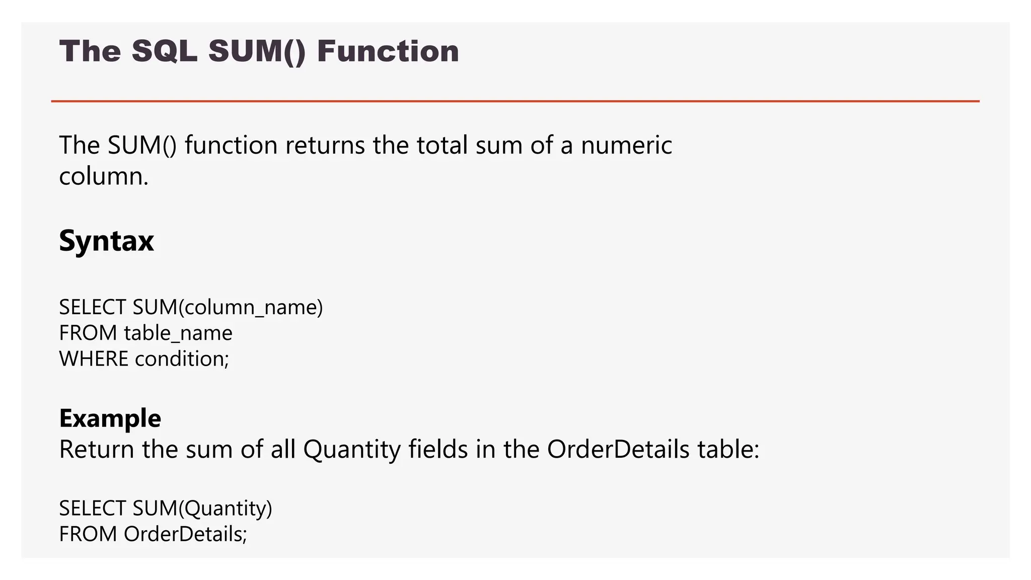 The SQL SUM() Function
The SUM() function returns the total sum of a numeric
column.
Syntax
SELECT SUM(column_name)
FROM table_name
WHERE condition;
Example
Return the sum of all Quantity fields in the OrderDetails table:
SELECT SUM(Quantity)
FROM OrderDetails;
 