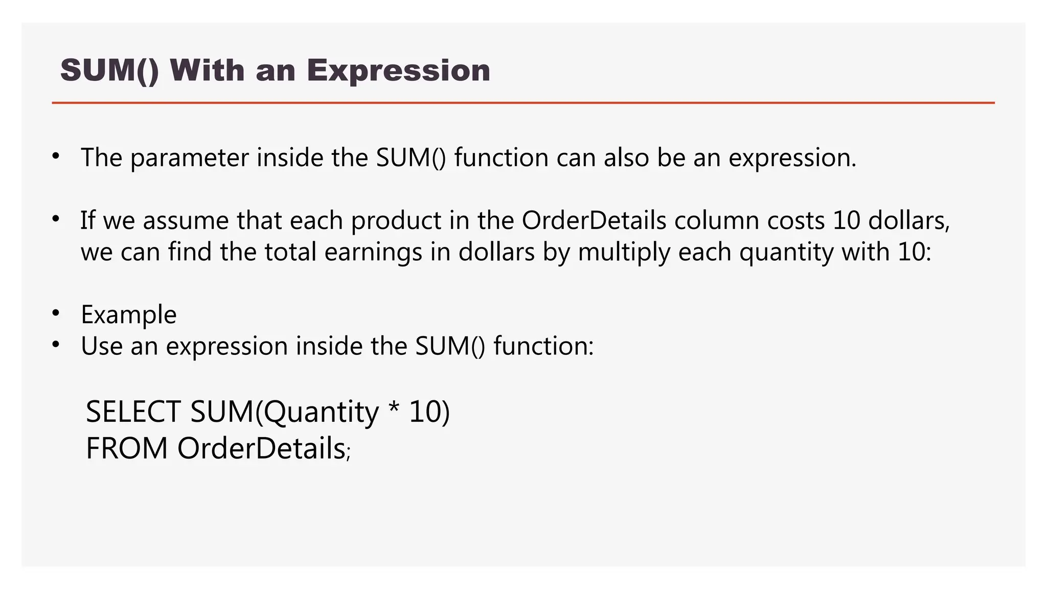 SUM() With an Expression
• The parameter inside the SUM() function can also be an expression.
• If we assume that each product in the OrderDetails column costs 10 dollars,
we can find the total earnings in dollars by multiply each quantity with 10:
• Example
• Use an expression inside the SUM() function:
SELECT SUM(Quantity * 10)
FROM OrderDetails;
 
