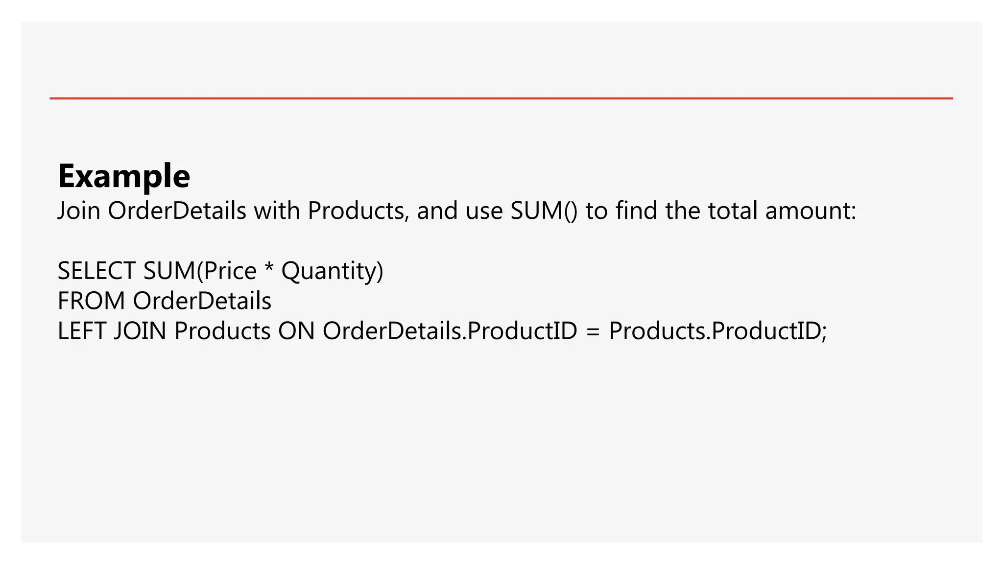 Example
Join OrderDetails with Products, and use SUM() to find the total amount:
SELECT SUM(Price * Quantity)
FROM OrderDetails
LEFT JOIN Products ON OrderDetails.ProductID = Products.ProductID;
 