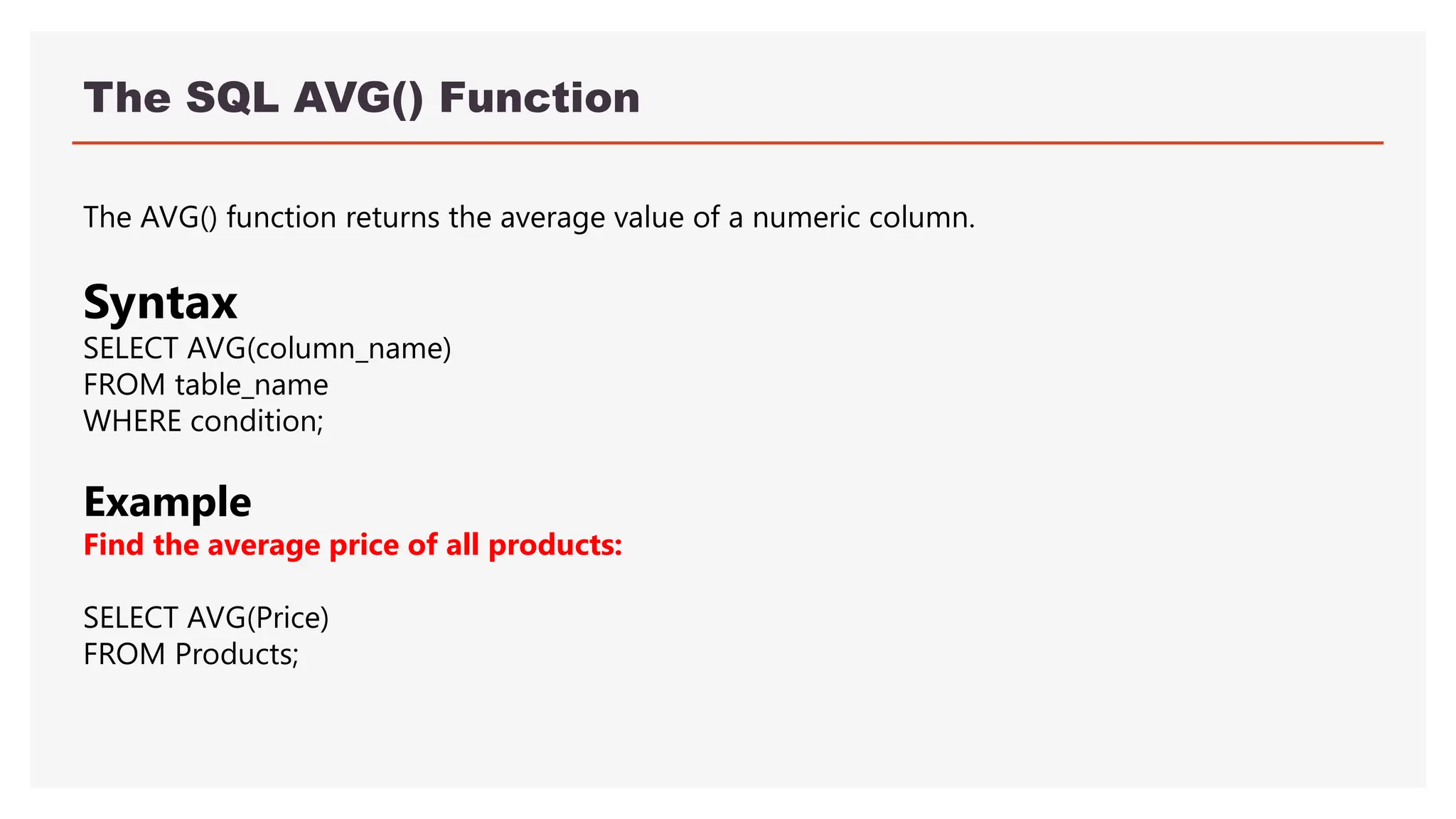 The SQL AVG() Function
The AVG() function returns the average value of a numeric column.
Syntax
SELECT AVG(column_name)
FROM table_name
WHERE condition;
Example
Find the average price of all products:
SELECT AVG(Price)
FROM Products;
 