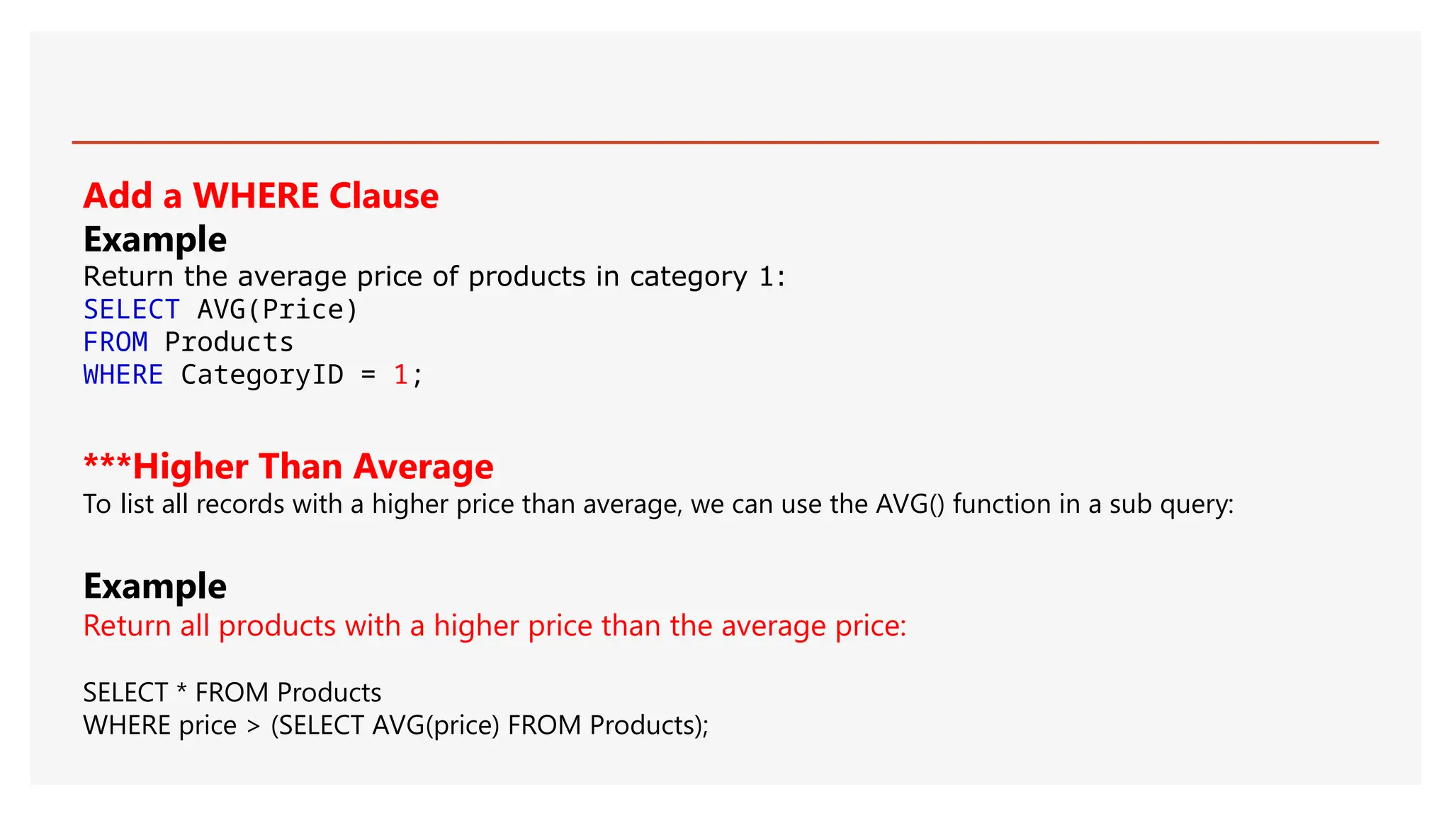Add a WHERE Clause
Example
Return the average price of products in category 1:
SELECT AVG(Price)
FROM Products
WHERE CategoryID = 1;
***Higher Than Average
To list all records with a higher price than average, we can use the AVG() function in a sub query:
Example
Return all products with a higher price than the average price:
SELECT * FROM Products
WHERE price > (SELECT AVG(price) FROM Products);
 