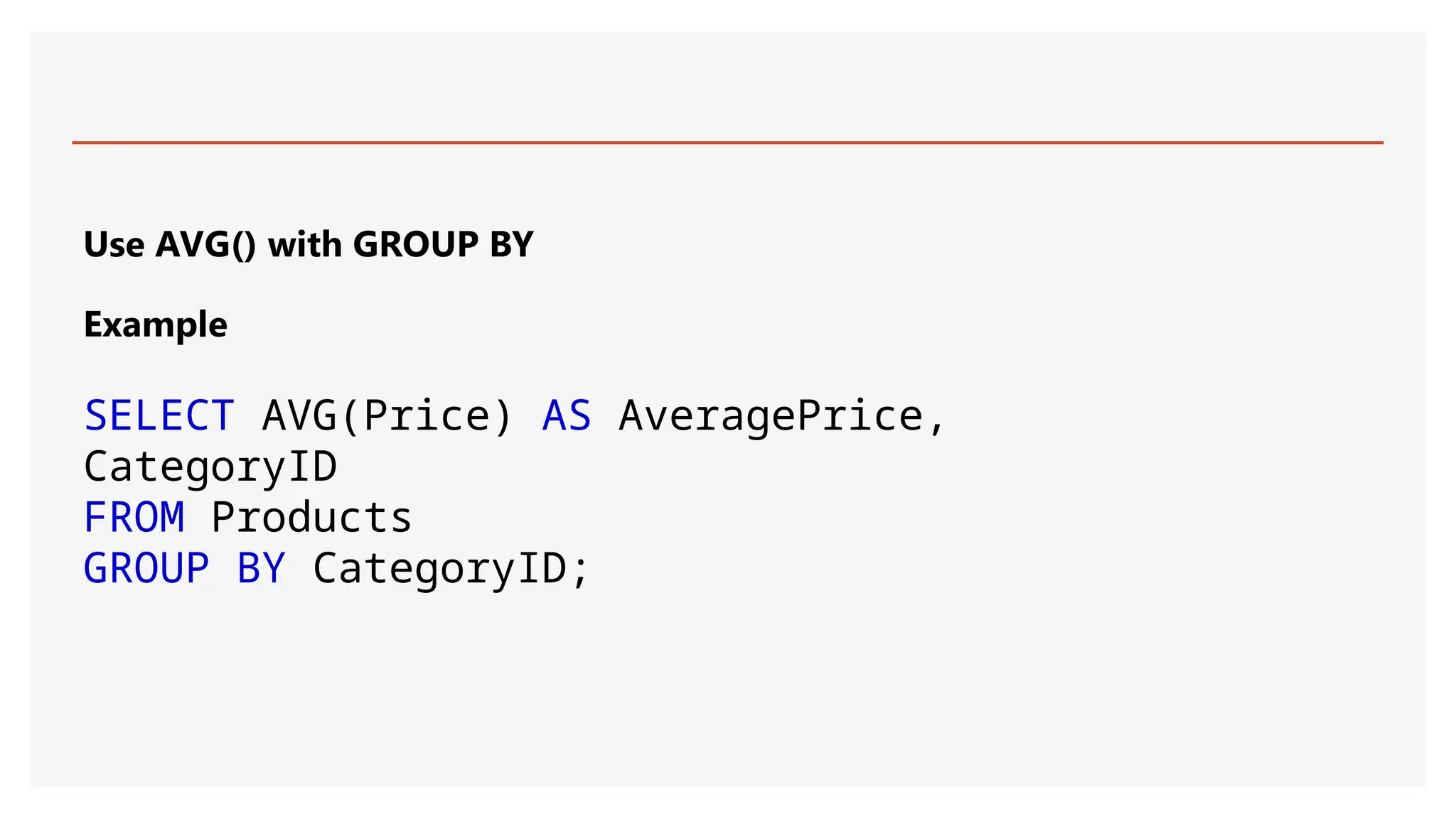 Use AVG() with GROUP BY
Example
SELECT AVG(Price) AS AveragePrice,
CategoryID
FROM Products
GROUP BY CategoryID;
 