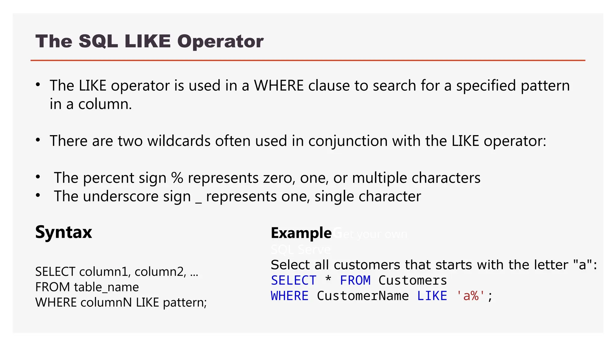 The SQL LIKE Operator
• The LIKE operator is used in a WHERE clause to search for a specified pattern
in a column.
• There are two wildcards often used in conjunction with the LIKE operator:
• The percent sign % represents zero, one, or multiple characters
• The underscore sign _ represents one, single character
ExampleGet your own
SQL Serve
Select all customers that starts with the letter "a":
SELECT * FROM Customers
WHERE CustomerName LIKE 'a%';
Syntax
SELECT column1, column2, ...
FROM table_name
WHERE columnN LIKE pattern;
 