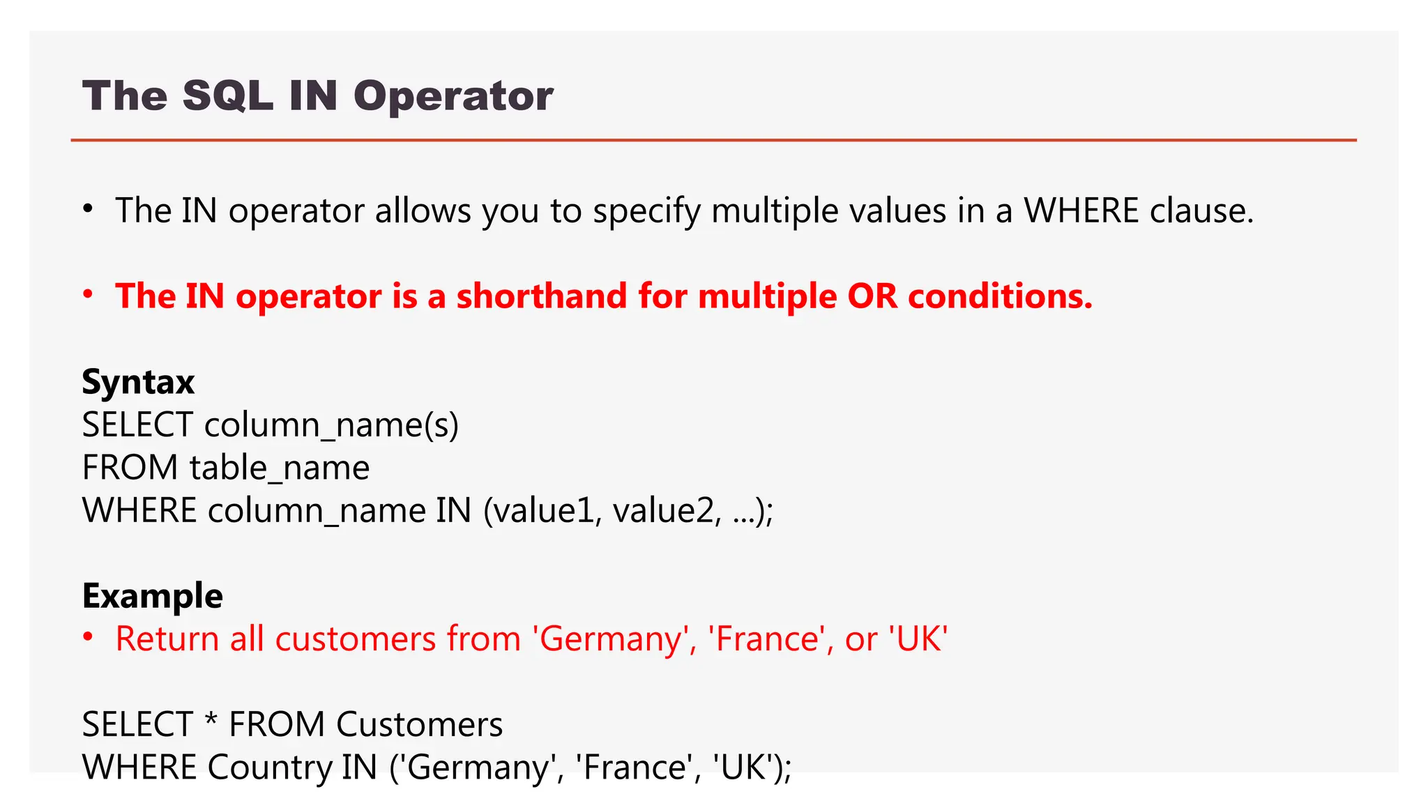 The SQL IN Operator
• The IN operator allows you to specify multiple values in a WHERE clause.
• The IN operator is a shorthand for multiple OR conditions.
Syntax
SELECT column_name(s)
FROM table_name
WHERE column_name IN (value1, value2, ...);
Example
• Return all customers from 'Germany', 'France', or 'UK'
SELECT * FROM Customers
WHERE Country IN ('Germany', 'France', 'UK');
 