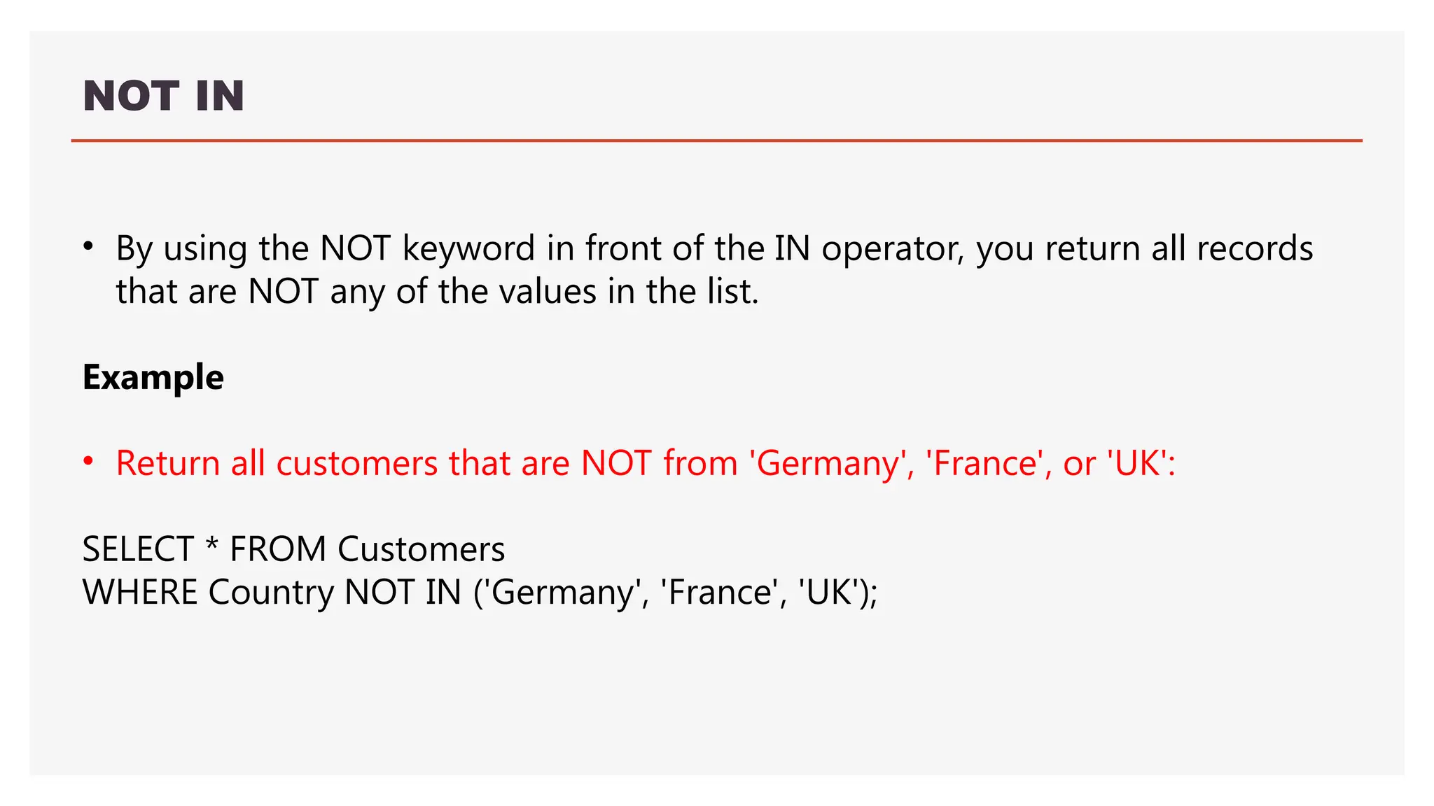 NOT IN
• By using the NOT keyword in front of the IN operator, you return all records
that are NOT any of the values in the list.
Example
• Return all customers that are NOT from 'Germany', 'France', or 'UK':
SELECT * FROM Customers
WHERE Country NOT IN ('Germany', 'France', 'UK');
 