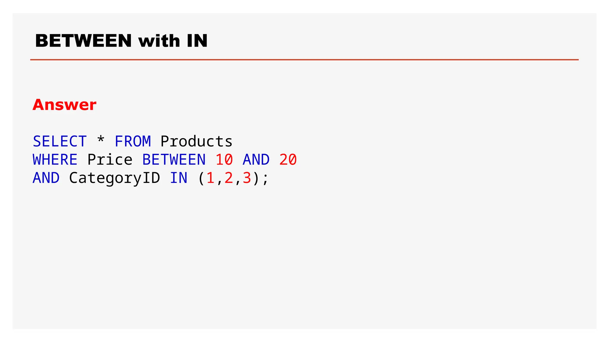 BETWEEN with IN
Answer
SELECT * FROM Products
WHERE Price BETWEEN 10 AND 20
AND CategoryID IN (1,2,3);
 
