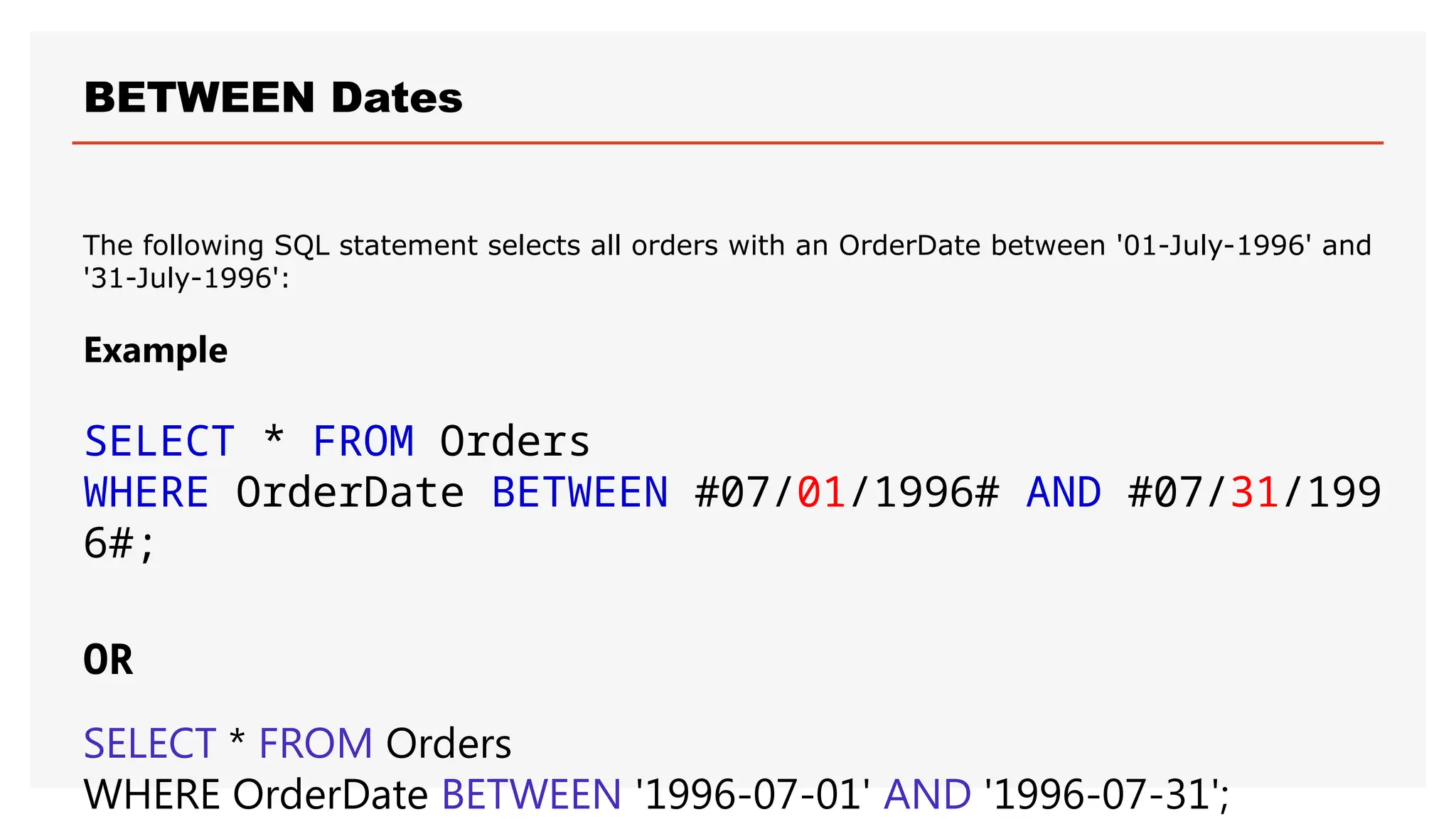 BETWEEN Dates
The following SQL statement selects all orders with an OrderDate between '01-July-1996' and
'31-July-1996':
Example
SELECT * FROM Orders
WHERE OrderDate BETWEEN #07/01/1996# AND #07/31/199
6#;
OR
SELECT * FROM Orders
WHERE OrderDate BETWEEN '1996-07-01' AND '1996-07-31';
 