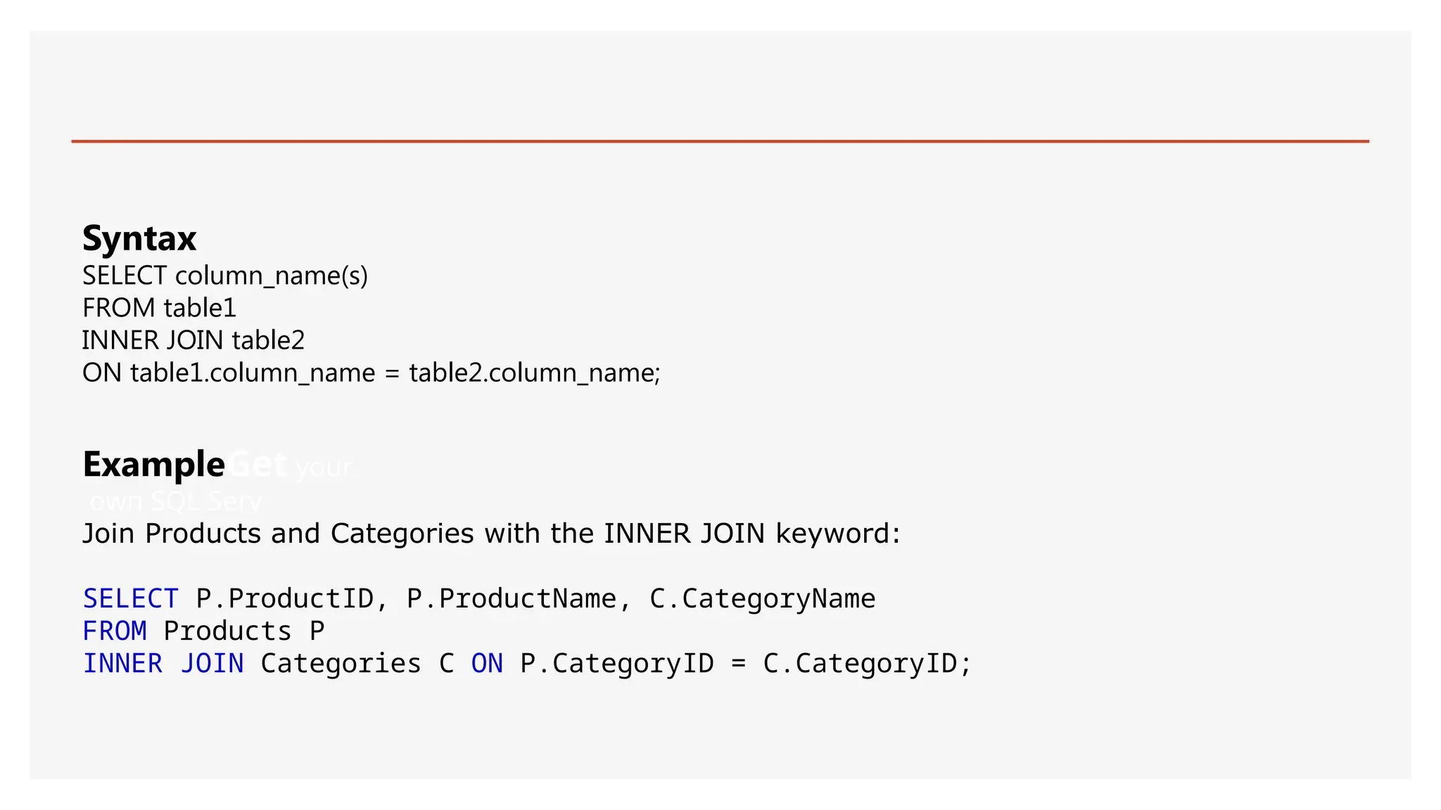 ExampleGet your
own SQL Serv
Join Products and Categories with the INNER JOIN keyword:
SELECT P.ProductID, P.ProductName, C.CategoryName
FROM Products P
INNER JOIN Categories C ON P.CategoryID = C.CategoryID;
Syntax
SELECT column_name(s)
FROM table1
INNER JOIN table2
ON table1.column_name = table2.column_name;
 