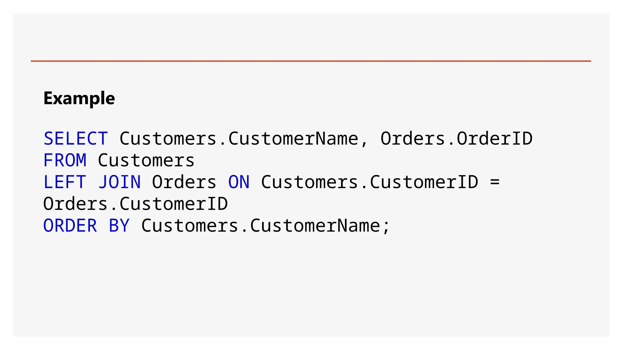 Example
SELECT Customers.CustomerName, Orders.OrderID
FROM Customers
LEFT JOIN Orders ON Customers.CustomerID =
Orders.CustomerID
ORDER BY Customers.CustomerName;
 