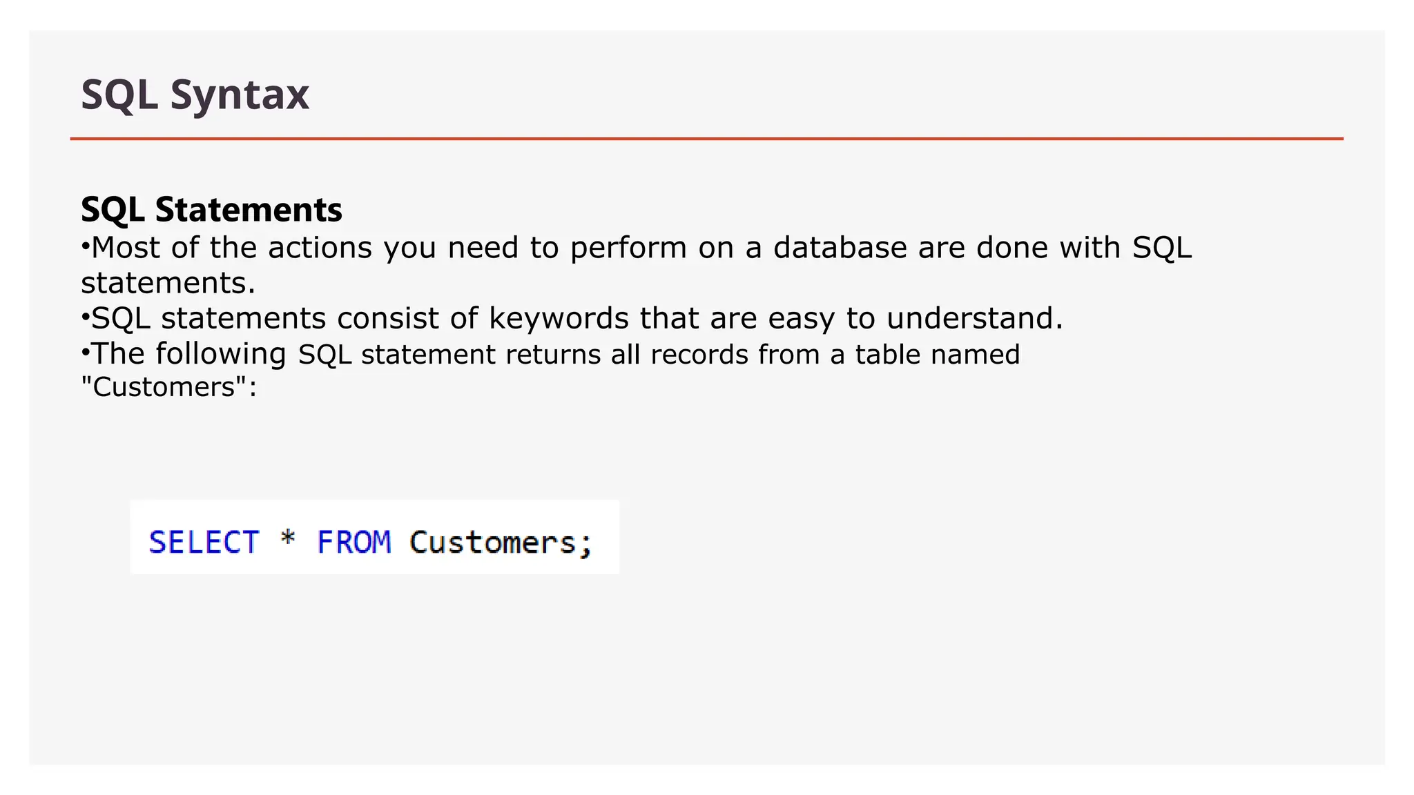 SQL Syntax
SQL Statements
•Most of the actions you need to perform on a database are done with SQL
statements.
•SQL statements consist of keywords that are easy to understand.
•The following SQL statement returns all records from a table named
"Customers":
 