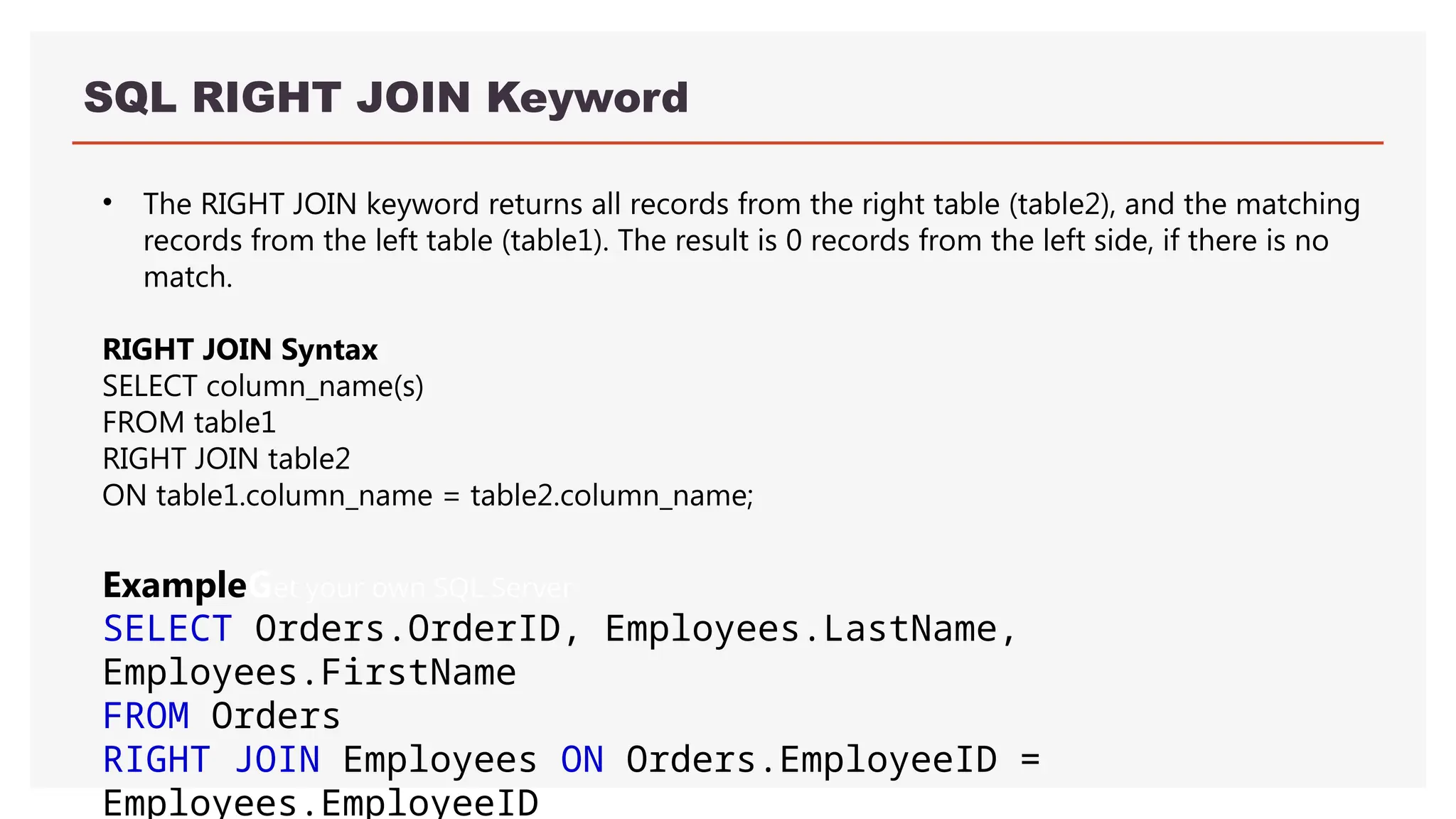 SQL RIGHT JOIN Keyword
• The RIGHT JOIN keyword returns all records from the right table (table2), and the matching
records from the left table (table1). The result is 0 records from the left side, if there is no
match.
RIGHT JOIN Syntax
SELECT column_name(s)
FROM table1
RIGHT JOIN table2
ON table1.column_name = table2.column_name;
ExampleGet your own SQL Server
SELECT Orders.OrderID, Employees.LastName,
Employees.FirstName
FROM Orders
RIGHT JOIN Employees ON Orders.EmployeeID =
Employees.EmployeeID
 