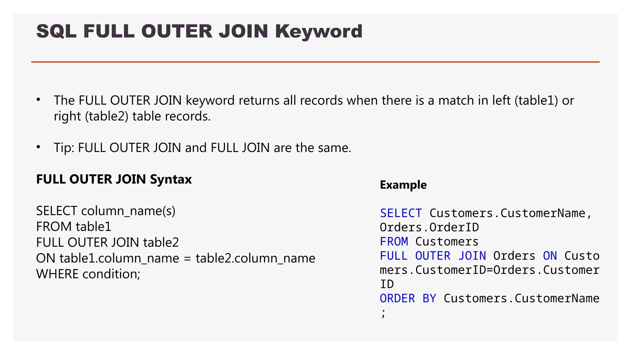 SQL FULL OUTER JOIN Keyword
• The FULL OUTER JOIN keyword returns all records when there is a match in left (table1) or
right (table2) table records.
• Tip: FULL OUTER JOIN and FULL JOIN are the same.
FULL OUTER JOIN Syntax
SELECT column_name(s)
FROM table1
FULL OUTER JOIN table2
ON table1.column_name = table2.column_name
WHERE condition;
Example
SELECT Customers.CustomerName,
Orders.OrderID
FROM Customers
FULL OUTER JOIN Orders ON Custo
mers.CustomerID=Orders.Customer
ID
ORDER BY Customers.CustomerName
;
 