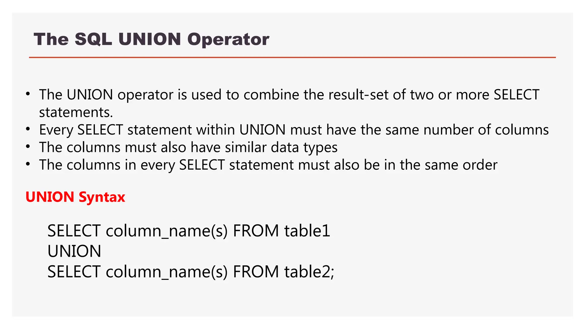 The SQL UNION Operator
• The UNION operator is used to combine the result-set of two or more SELECT
statements.
• Every SELECT statement within UNION must have the same number of columns
• The columns must also have similar data types
• The columns in every SELECT statement must also be in the same order
UNION Syntax
SELECT column_name(s) FROM table1
UNION
SELECT column_name(s) FROM table2;
 