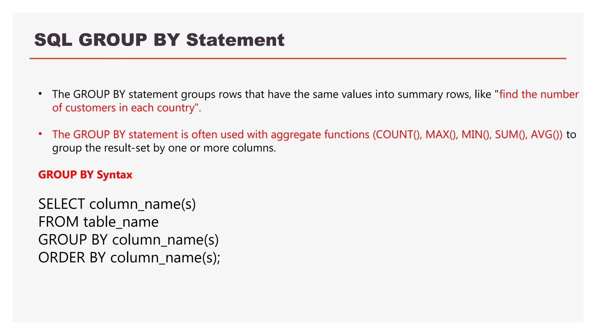 SQL GROUP BY Statement
• The GROUP BY statement groups rows that have the same values into summary rows, like "find the number
of customers in each country".
• The GROUP BY statement is often used with aggregate functions (COUNT(), MAX(), MIN(), SUM(), AVG()) to
group the result-set by one or more columns.
GROUP BY Syntax
SELECT column_name(s)
FROM table_name
GROUP BY column_name(s)
ORDER BY column_name(s);
 