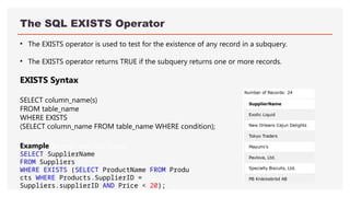 The SQL EXISTS Operator
• The EXISTS operator is used to test for the existence of any record in a subquery.
• The EXISTS operator returns TRUE if the subquery returns one or more records.
EXISTS Syntax
SELECT column_name(s)
FROM table_name
WHERE EXISTS
(SELECT column_name FROM table_name WHERE condition);
ExampleGet your own SQL Server
SELECT SupplierName
FROM Suppliers
WHERE EXISTS (SELECT ProductName FROM Produ
cts WHERE Products.SupplierID =
Suppliers.supplierID AND Price < 20);
 