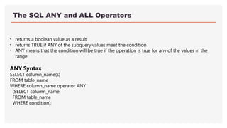 The SQL ANY and ALL Operators
• returns a boolean value as a result
• returns TRUE if ANY of the subquery values meet the condition
• ANY means that the condition will be true if the operation is true for any of the values in the
range.
ANY Syntax
SELECT column_name(s)
FROM table_name
WHERE column_name operator ANY
(SELECT column_name
FROM table_name
WHERE condition);
 