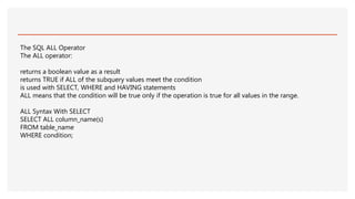 The SQL ALL Operator
The ALL operator:
returns a boolean value as a result
returns TRUE if ALL of the subquery values meet the condition
is used with SELECT, WHERE and HAVING statements
ALL means that the condition will be true only if the operation is true for all values in the range.
ALL Syntax With SELECT
SELECT ALL column_name(s)
FROM table_name
WHERE condition;
 