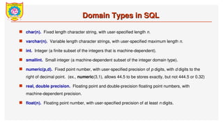 Domain Types in SQL
Domain Types in SQL
 char(n). Fixed length character string, with user-specified length n.
 varchar(n). Variable length character strings, with user-specified maximum length n.
 int. Integer (a finite subset of the integers that is machine-dependent).
 smallint. Small integer (a machine-dependent subset of the integer domain type).
 numeric(p,d). Fixed point number, with user-specified precision of p digits, with d digits to the
right of decimal point. (ex., numeric(3,1), allows 44.5 to be stores exactly, but not 444.5 or 0.32)
 real, double precision. Floating point and double-precision floating point numbers, with
machine-dependent precision.
 float(n). Floating point number, with user-specified precision of at least n digits.
 