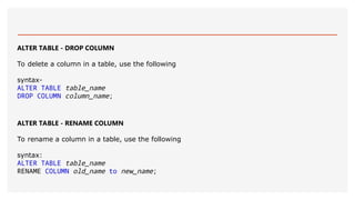 ALTER TABLE - DROP COLUMN
To delete a column in a table, use the following
syntax-
ALTER TABLE table_name
DROP COLUMN column_name;
ALTER TABLE - RENAME COLUMN
To rename a column in a table, use the following
syntax:
ALTER TABLE table_name
RENAME COLUMN old_name to new_name;
 