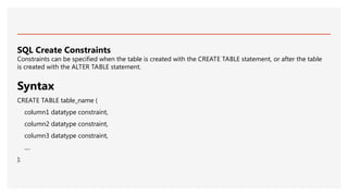SQL Create Constraints
Constraints can be specified when the table is created with the CREATE TABLE statement, or after the table
is created with the ALTER TABLE statement.
Syntax
CREATE TABLE table_name (
column1 datatype constraint,
column2 datatype constraint,
column3 datatype constraint,
....
);
 